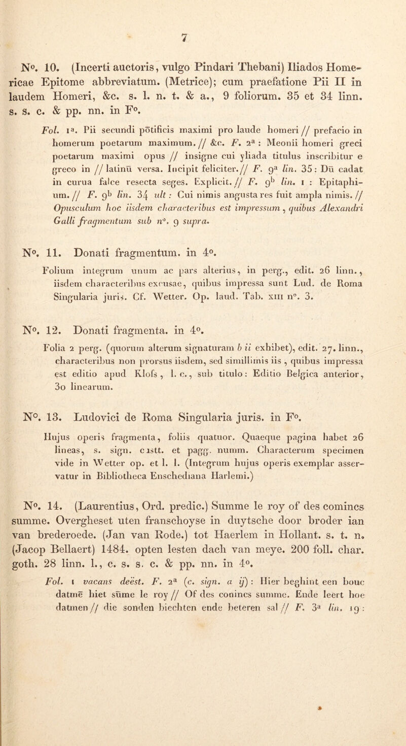 No. 10. (Incerti auctoris, vulgo Pindari Thebani) Iliados Home- ricae Epitome abbreviatum. (Metrice); cum praefatione Pii II in laudem Homeri, &c. s. 1. n. t, & a., 9 foliorum, 35 et 34 linn. s. s. c. & pp. nn. in F®. Fol. la. Pii secundi potificis maximi pro laude homeri jj prefaeio in Iiomerum poetarum maximum.//&e. F. 2**: Meonii homeri greci poetarum maximi opus // insigne cui yliada titulus inscribitur e greco in //latinu versa. Incipit feliciter.yy F. 9“ lin. 35: Du cadat in curua falce resecta seges. Explicit.// F. 9*^ lin, i : Epitaphi- um, F. pb lin. 34 ult: Cui nimis angusta res fuit ampla nimis.// Opusculum hoc iisde7n characteribus est impressum, quibus Alexandri Galli fraqmentum sub n'^. 9 supra. No. 11. Donati fragmentum, in I®. Folium integrum unum ac pars alterius, in perg., edit. 26 linn., iisdem characteribus excusae, cjuibus impressa sunt Lud. de Roma Singularia juris. Cf. Wetter. Op. laud. Tab. xiii n”. 3. No. 12. Donati fragmenta, in 4o, Folia 2 perg. (quorum alterum signaturam b ii exhibet), edit. 27. linn., characteribus non prorsus iisdem, sed simillimis iis , quibus impressa est editio apud Klofs , 1. c., sub titulo: Editio Belgica anterior, 3o linearum. N°. 13. Ludovici de Roma Singularia juris, in Fo. Hujus operis fragmenta, foliis quatuor. Quaeque pagina habet 26 lineas, s. sign. cistt. et pagg. numm. Characterum specimen vide in Wetter op. et 1. 1. (Integrum hujus operis exemplar asser- vatur in Bibliotheca Enschediana Harlemi.) No. 14. (Laurentius, Ord. predic.) Summe le roy of des comincs summe. Overgheset uten franschoyse in duytsche door broder ian van brederoede. (Jan van Rode.) tot Haerlem in Hollant. s. t. n» (Jacop Bellaert) 1484. opten lesten dach van meye. 200 foll. char. goth. 28 linn. 1., c. s. s. c. & pp. nn. in 4o, Fol. I vacans deest. F. 2^ (c. sign. a ij) : Ilier beghint een bouc datme hiet sume le roy // Of des conincs summe. Ende leert hoe datmen// die sondeu biechten ende beteren sal// F. 3^ lin, 19: »
