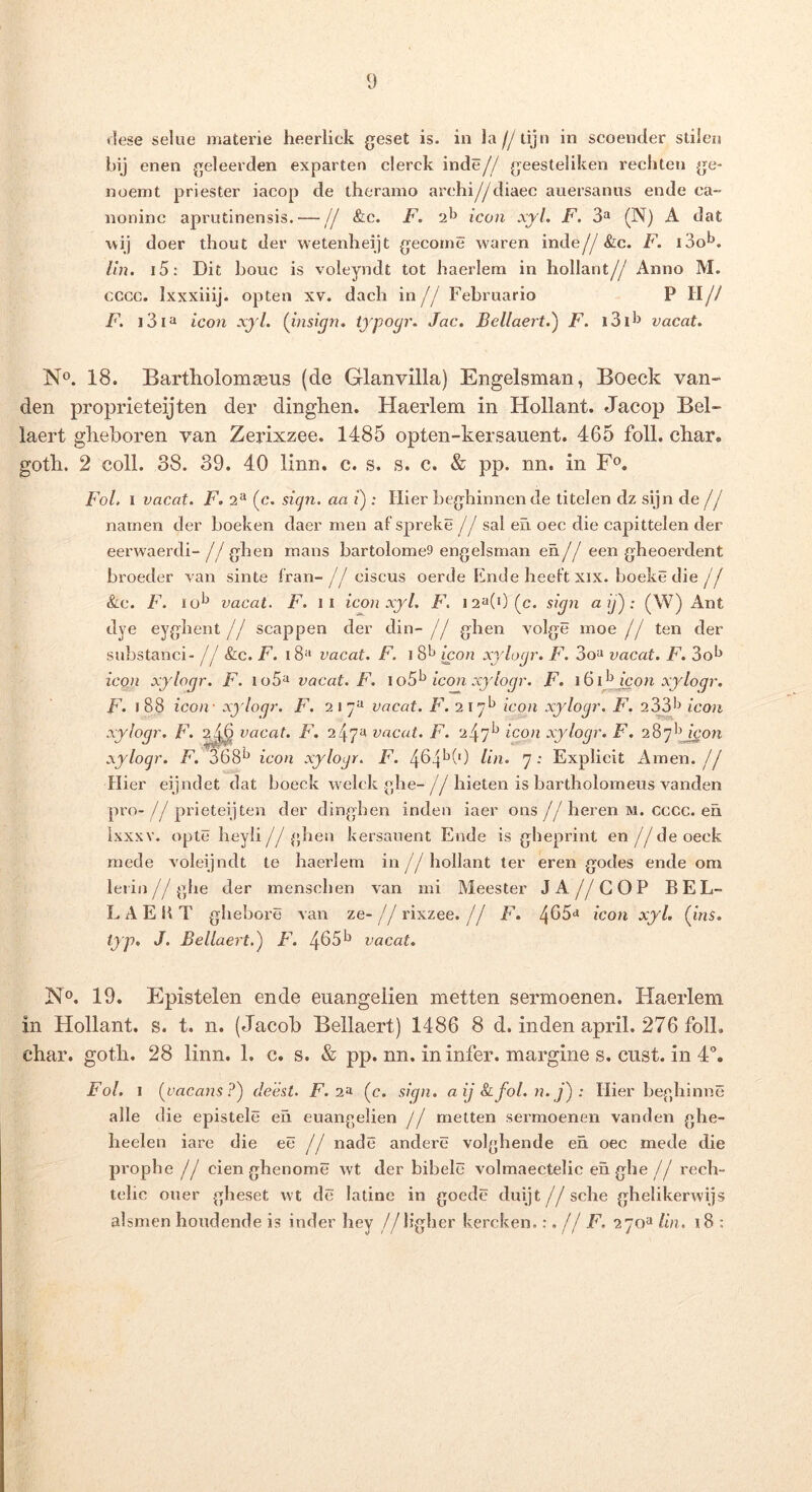 dese selue materie heerlick geset is. in ]a//tijn in scoender stileu bij enen geleerden expartea cierck inde// geesteliken rechten ge- noemt priester iacop de theramo arehi//diaec auersanus ende ca- noninc aprutinensis.— // &c. F. 2*^ icon xyl. F. 3^ (N) A dat ■wij doer thout der wetenheijt gecorne waren inde//&c. F. i3o*^. lln. i5: Dit bouc is voleyndt tot haerlem in hollant// Anno M. CGCC. Ixxxiiij. opten xv. dacli in// Februario P H// F, i3ia icon xyl. {insign. typogr. Jac. Bellaert.') F. i3i^^ vacat. 18. Bartholomaeus (de Glanvilla) Engelsman, Boeck van- den proprieteijten der dinghen. Haerlem in Hollant. Jacop Bel- laert glieboren van Zerixzee. 1485 opten-kersauent. 465 foll. char. goth. 2 coli. 38. 39. 40 linn. c. s. s. c. & pp. nn. in F<^. FoL I vacat. F. 2^ (c. si(j7i. aa i) : Hier beghinnen de titelen dz sijn de // namen der boeken daer men af spreke // sal en oec die capittelen der eerwaerdi- // ghen mans bartolomes engelsman en// een gheoerdent broeder van sinte fran- // ciscus oerde Ende lieeft xix. boeke die // &c. F. 10^ vacat. F. II icon xyl. F. 12^(0 (c. sign aij'): (W) Ant dye eyglient// scappen der din- // ghen volge moe // ten der substanci- // 8lc. F. 18^^ vacat. F. i icon xylogr. F. 3oii vacat. F. 3o^ icon xylogr. F. io5^ vacat. F. \oS'^ icon xylogr. F. i^i^jcon xyloqr. F- i88 icon - xylogr. F. 217^ vacat. F. 217^ icon xylogr. F. 233'^ icon xylogr. F. ^j6 vacat. F. 247^^ vacat. F. 247^^ xylogr. F. xylogr. F. 368*^ icon xylogr. F. 464^(0 lin. 7: Explicit Arnen.// Hier eijndet dat boeck welck «he-//liieten is bartholomeiis vanden pro- // prieteijten der dingben inden iaer ons //heren M. cccc. eii ixxxv. opte heyli//ghen kersauent Ende is gheprint en //deoeek mede voleijndt te haerlem in//hollant ter eren godes ende om leiin//ghe der mensehen van mi Meester JA//GOP BEL- LA E b T ghebore van ze- // rixzee. // F. 465‘» icon xyl, {ins, typ, J. Bellaert.^ F'. 4651^ vacat. N®. 19. Epistelen ende euangelien metten sermoenen. Haerlem in Hollant. s. t. n. (Jacob Bellaert) 1486 8 d. inden april. 276 folL cbar. goth. 28 linn. 1. c. s. & pp. nn. in infer, margine s. cust. in d”, Fol. 1 (vacans.^) deest. F. i-t- (c. sign. a ij &:fol. 77. j) : Hier beghinne alie d ie epistele en euangelien // metten sermoenen vanden ghe- heelen iare die ee // nade andere volghende eh oec mede die prophe // cien ghenome wt der bibele volmaectelic eh ghe // rech- tehc ouer gheset wt de latine in gocde duijt//sche ghelikerwijs alsmen houdende is inder hey //ligher kercken.:. // F. 270^ lin. i8 :