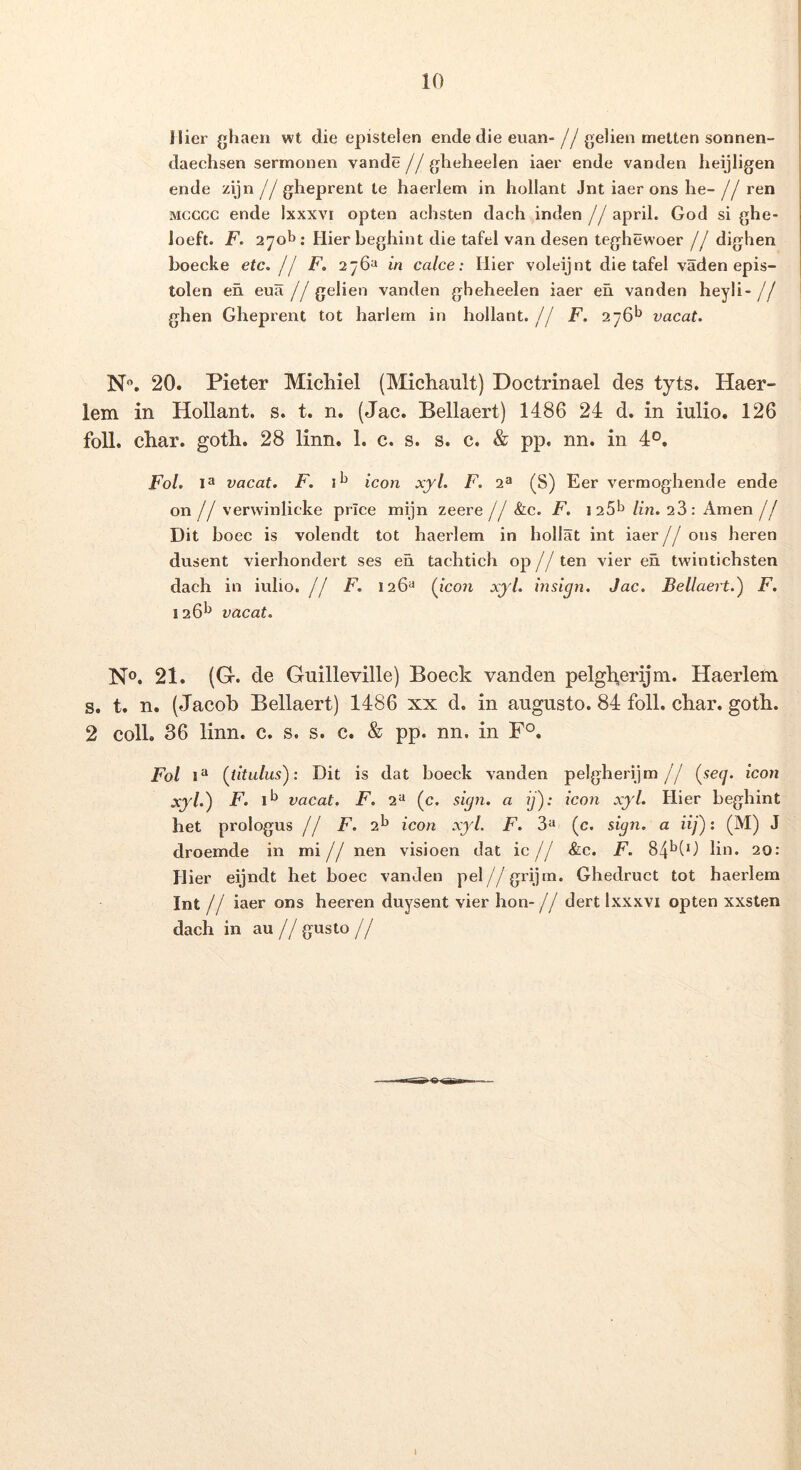 Hier ghaeii wt die epistelen ende die euan- jj gelien metten sonnen- daechsen sermonen vande//glieheelen iaer ende vanden heijligen ende zijn j j gheprent te haerlem in hollant Jnt iaer ons he- j j ren Mcccc ende Ixxxvi opten achsten dach inden j j april. God si ghe- loeft. F. 270^: Hier beghint die tafel van desen teghewoer jj diglien boecke etc. jI F. 276“ in calce: Hier voleijnt die tafel vaden epis- tolen en eua // gelien vanden gheheelen iaer eu vanden heyli- j j ghen Gheprent tot harlern in hollant.// F. 276*^ vacat. N. 20. Pieter Michiel (Michault) Doctrinael des tyts. Haer- lem in Hollant. s. t. n. (Jac. Bellaert) 1486 24 d. in iulio. 126 foll. char. goth. 28 linn. 1. c. s. s. c. & pp. nn. in 4°. Fol. vacat. F. icon xjl. F. 2^ (S) Eer vermoghende ende on// verwinlicke price mijn zeere j j Slc. F. i25^ lin. 26: Arnen j j Dit boec is volendt tot baerlem in hollat int iaer//ons beren dusent vierhondert ses en tachtich op// ten vier en twintichsten dach in iulio. // F. 126^ {icon xjl. insign. Jac. Bellaert.^ F. 126'^ vacat. No. 21. (Gr. de Guilleville) Boeck vanden pelgb,erijni. Haerlem s. t. n. (Jacob Bellaert) 1486 xx d. in augusto. 84 foll. char. goth. 2 coli. 36 linn. c. s. s. c. & pp. nn. in F°. Fol {titulus): Dit is dat boeck vanden pelgherijm// {se(j. icon xyl.) F. 1*^ vacat. F. 2“ (c. sign. a ij): icon xyl. Hier beghint het prologus // F. 2^ icon xyl. F. 3*^ (c. sign. a iij) 1 (M) J droemde in mi j j nen visioen dat ic j j &c. F. 84^(0 lin. 20: Hier eijndt het boec vanden pel//grijrn. Ghedruct tot haerlem Int // iaer ons heeren duysent vier hon- j j dert Ixxxvi opten xxsten dach in au // gusto j j 1