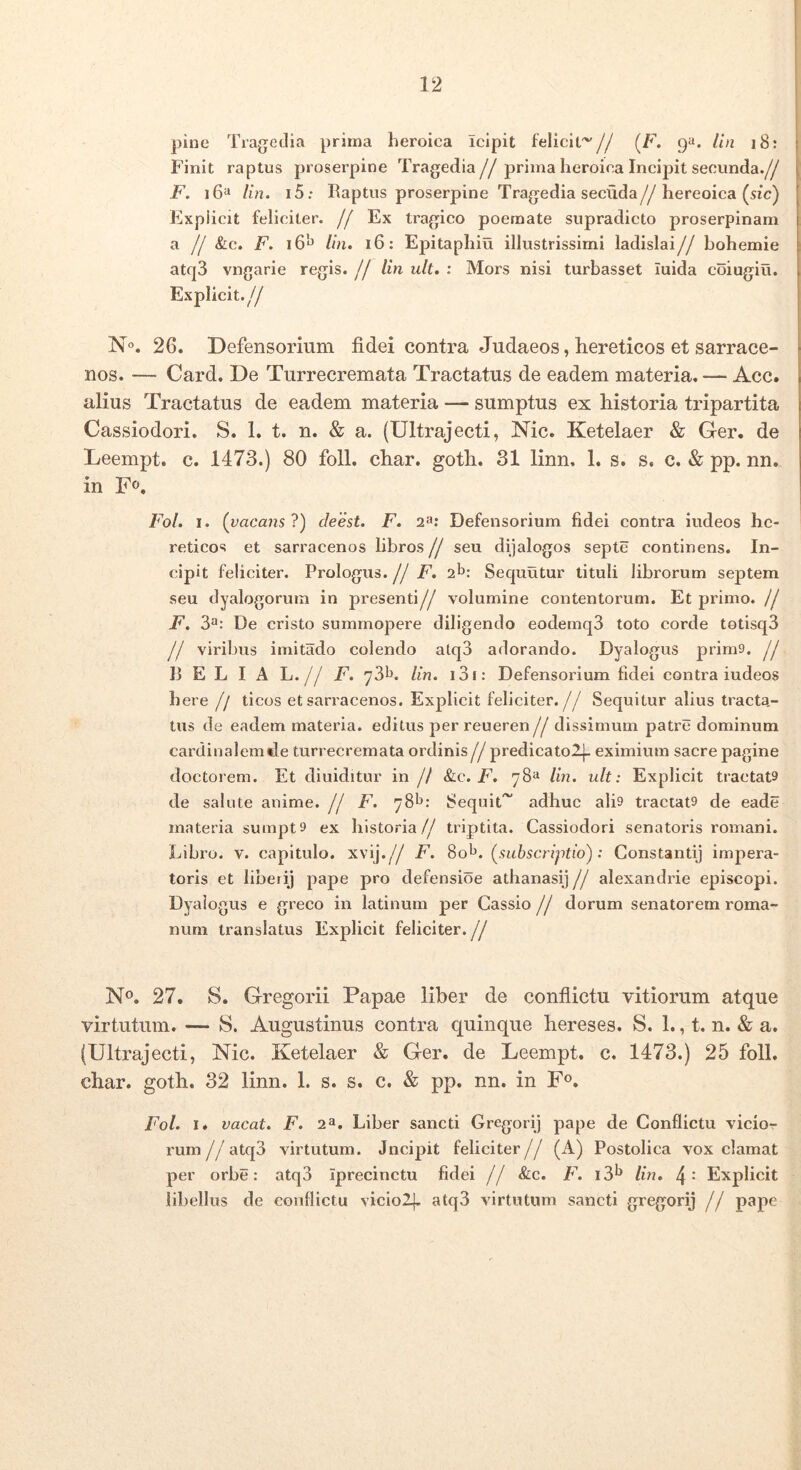 pine Tragetlia prima heroica icipit felicit^// (F. Un i8: Finit raptus proserpine Tragedia//prima heroica Incipit secunda.// F. i6“ lin. i5: Raptus proserpine Tragedia secuda//hereoica (sic) Kxpiicit feliciter. // Ex tragico poemate supradicto proserpinam a // &c. F. 16'*^ Un. 16: Epitaphiu illustrissimi ladislai// bohemie atq3 vngarie regis. // lin ult. : Mors nisi turbasset iuida coiugiu. Explicit.// N°. 26. Defensorium fidei contra Judaeos, hereticos et sarrace- nos. — Card. De Turrecremata Tractatus de eadem materia. — Acc. alius Tractatus de eadem materia — sumptus ex liistoria tripartita Cassiodori. S. 1. t. n. & a. (Ultrajecti, Nic. Ketelaer & Ger. de Leempt. c. 1473.) 80 foll. cliar. gotli. 31 linn. 1. s. s. c. & pp. nn. in F», Fo/. I. {vacans'l) cleest. F. 2<e* Defensorium fidei contra iudeos hc- reticos et sarracenos libros // seu dijalogos septe continens. In- cipit feliciter. Prologus. // F. sb; Sequutur tituli librorum septem seu dyalogorum in presenti// volumine contentorum. Et primo. // F. 3**: De cristo summopere diligendo eodemq3 toto corde totisqd // viribus imitado colendo atq3 adorando. Dyalogus prim9. // R E L I A L.// F. ydb. Un. i3i: Defensorium fidei contra iudeos here // ticos et sarracenos. Explicit feliciter.// Sequitur alius tracta,- tus de eadem materia, editus per reueren // dissimum patre dominum cardinalemde turrecremata ordinis// predicatolj- eximium sacre pagine doctorem. Et diuiditur in // &c. F. 78“ Un. ult: Explicit tractata de salute anime. // F. 78^: Sequit^ adhuc alh tractats de eade materia sumpt9 ex historia// triptita. Cassiodori senatoris roniani. Libro. V. capitulo, xvij.// F. 8ob. {subscriptio): Constanti) impera- toris et liberi) pape pro defensioe athanasij// alexandide episcopi. Dyalogus e greco in latinum per Cassio // dorum senatorem roma- num translatus Explicit feliciter.// N®. 27. S. Gregorii Papae liber de conflictu vitiorum atque virtutum. — S. Augustinus contra quinque hereses. S. 1., t. n. & a. (Ultrajecti, Nic. Ketelaer & Ger. de Leempt. c. 1473.) 25 foll. char. goth. 32 linn. 1. s. s. c. & pp. nn. in F®. Fo/. I. vacat. F. 2^. Liber sancti Gregorij pape de Conflictu vicior rum//atq3 virtutum. Jncipit feliciter// (A) Postolica vox clamat per orbe: atq3 Iprecinctu fidei // &c. F. i3b Un. 4' Explicit lilrellus de conflictu viciolj, atq3 virtutum sancti gregorij // pape