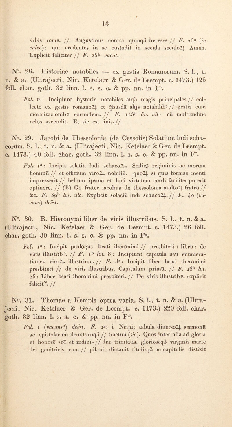 18 VIbis rome. // Au{}ustinus contra quioq3 bereses jj F. 2 5^ (lu calce): qui credentes in se custodit in secula seculolj- Ainen. Explicit feliciter j j F. 25^ vacat. N“. 28. Historiae notabiles — ex gestis Romanorum. S. 1., t. n. & a. (Ultrajecti, Nic. Ketelaer & Ger. deLeempt. c. 1473.) 125 foll. char. goth. 32 linn. 1. s. s. c. & pp. nn. in F. Fol. Incipiunt hystorie notabiles atq3 magis principales// col- lecte ex gestis ronianolj- et qbusda alijs notabilib»// gestis cum moralizacionib 9 eorundem. // F. i25b lin. ult: cu multitudine celos ascendit. Et sic est finis.// N'’. 29. Jacobi de Thessolonia (de Cessolis) Solatium ludi scha- corilm. 8. 1., t. n. & a. (Ultrajecti, Nic. Ketelaer & Ger. de Leempt. c. 1473.) 40 foll. cbar. gotb. 32 linn. 1. s. s. c. & pp. nn. in F. Fol. Incipit solatiu ludi schaco2|.. Scilic3 regiminis ac morum hominu j j et officium viro2]- nobiliu. quol|- si quis formas menti impresserit // bellum ipsum et ludi virtutem cordi faciliter poterit optinere.// (E) Go frater iacobus de thessolonia multolj-fratru// &c. F. 39^ lin. ult: Explicit solaciu ludi schaco2[..// F. (va- cans) deest. N. 30. B. Hieronymi liber de viris illustribus. S. 1., t. n. & a. (Ultrajecti, Nic. Ketelaer & Ger. de Leempt. c. 1473.) 26 foll. char. goth. 30 linn. 1. s. s. c. & pp. nn. in F®. Fol. 1^: Incipit prologus beati iheronimi// presbiteri i libru: de viris illustrib9. j j F. lin. 8 : Incipiunt capitula seu enumera- tiones viro2|- illustrium, j j F. 3**: Incipit liber beati iheronimi presbiteri j j de viris illustribus. Capitulum primu. f! F. 26^ lin. 25: Liber beati iheronimi presbiteri.// De viris illustrib9. explicit feliciU. // No. 31. Thomae a Kempis opera varia. S. 1., t. n. & a. (Ultra- jecti, Nic. Ketelaer & Ger. de Leempt. c. 1473.) 220 foll. char. goth. 32 linn. 1. s. s. c. & pp. nn. in F°. Fol. I (vacans?) deest. F. 2»: i Ncipit tabula diuerso2|- sermonu ac epistolarum deuotoruq3 // tractuu (s/c). Quos inter alia ad gloria et honore sce et indiui-// due trinitatis. glorioseq3 virginis marie dei genitricis com. // pilauit dictauit titulisq3 ac capitulis distixit