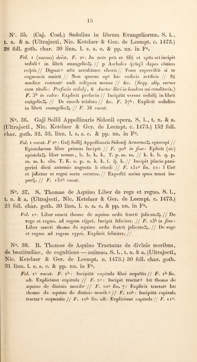 N”. 35. (Caj. Coei.) Sedulius in librum Evangeliorum. S. 1., t. n. & a. (Ultrajecti, Nic. Ketelaer & Ger. de Leempt. c. 1473.) 38 foll. gotb. cbar. 30 linn. 1. s. s. c. & pp. nn. in F®. Fol. I {vacans^ deest» F. 2»: Jn nole prls et fUij et spus sci incipit seduli 9 in libru euangelio!), jj p Aschabs qcuq3 dapes couiua reqris// Dignato nris accubitare choris// Pone superciliu si te cognoscis amicu // Non queras opo hic codicis artificis // S5 modice contento audi solepnia mense // &c. (^Seqq. aliq. versus cum titulis: Prefacio seduhj ^ & Auctor libri in laudem sui conditoris.) F. in calce: Kxplicit prefacio// Incipiut versus seduli) in libru euagelio!)- // De enoch traslato // &c. F. : Explicit sedulius in libru euangelio!)- // F. 38 vacat. N®. 36. Gaji Sollii Appollinaris Sidonii opera. S. 1., t. n. & a. (Ultrajecti, Nic. Ketelaer & Ger. de Leempt. c. 1473.) 152 foll. char. goth. 32. 33. linn. 1. s. s. c. & pp. nn. in F<^. Fol. I vacat. F 2^ : Gaij Solli) Appollinaris Sidoni) Aruerno!). episcopi // Epistolarum liber primus Incipit jj F. 90^* in Jine: Eplicit {sic) epistola!)- liber nonus , b. b. k, k. T. p. rn. m. // k. k. b. q. p. m. m. k. obs. T. K. e. p. o. k. k. f. q. k.// Incipit pfacio pani- gerici dicti antemio augusto b cosnli jj F. i5i^ lin. 12: l Uce et pdictos et regni sorte secutos.// Expedia series quos tenet im- peri).// F. vacat. No. 37. S. Thomae de Aquino, Liber de rege et regno. S. 1., t. n. & a. (Ultrajecti, Nic. Ketelaer & Ger. de Leempt. c. 1473.) 23 foll. cbar. gotb. 30 linn. 1. s. s. c. & pp. nn. in F». Fol. 13: Liber sancti tbome de aquino ordis fratru pdicato!)-//De rege et regno, ad regem cijpri. Incipit feliciter, jj F. 23*^ in Jine: Liber sancti tbome de aquino ordis fratru pdicato!)..// De rege et regno, ad regem cypri. Explicit feliciter.// No. 38. B. Tbomae de Aquino Tractatus de divinis moribus, de beatitudine, de cognitione — animae. S. 1., t. n. & a. (Ultrajecti, Nic. Ketelaer & Ger. de Leempt. c. 1473.) 30 foll. cbar. gotb. 31 linn. 1. s. s. c. & pp. nn. in Fo. Fol. I3 vacat. F. Incipiut capitula libri sequetis// F. /m. ult. Expliciunt capitula jj F. 2^ : Incipit tractato btl tbome de aquino de diuinis moribo jj F. lo'» /m. 7: Explicit tractato btl tbome de aquino de diuinis moribo// F. lol^: Incipiut capitula tractato sequentis// F. lin. ult: Expliciunt capitula// F.