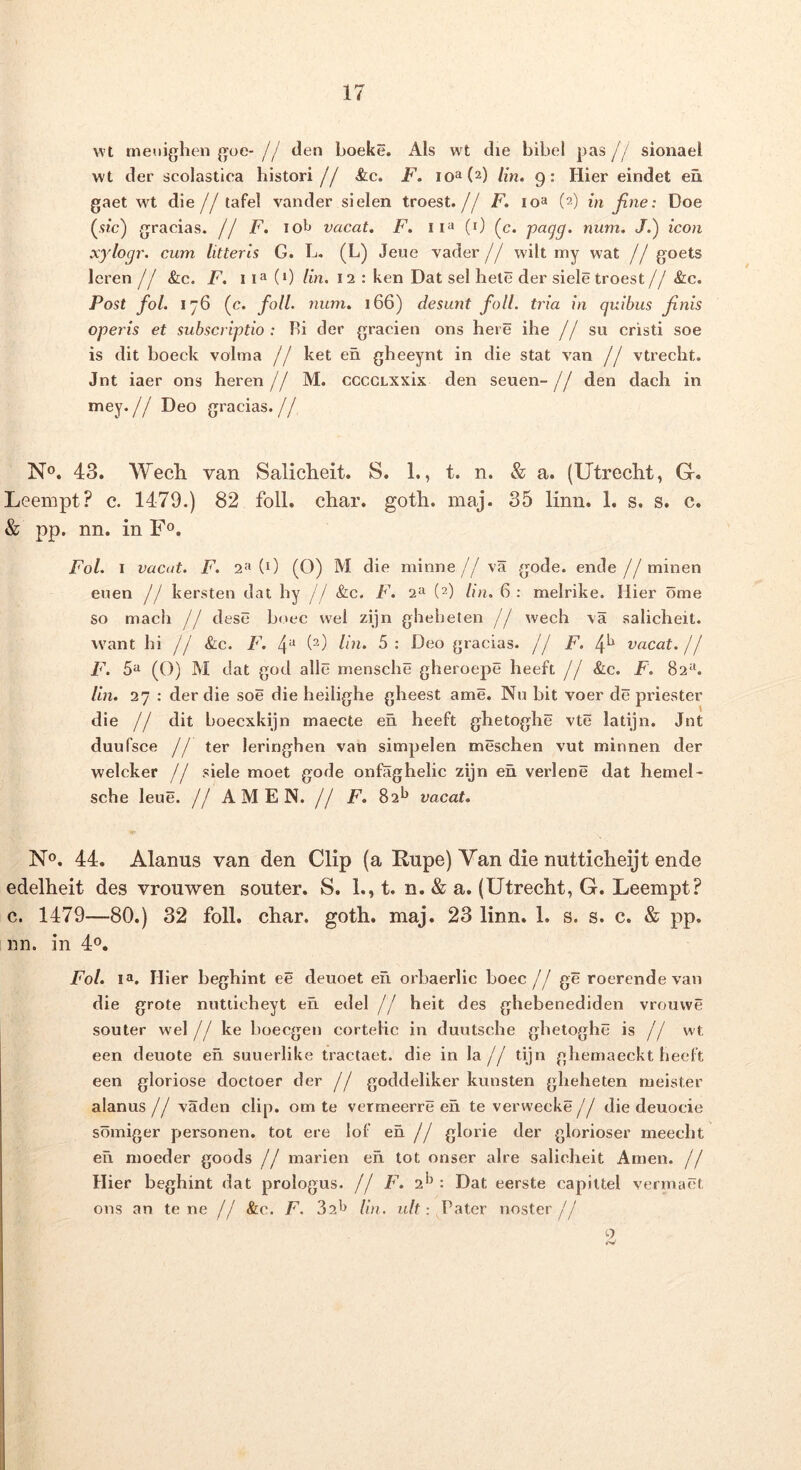 wt meuighen goe- // den boeke. Ais wt die bibel pas [j sionael wt der scolastica histori // &c. F. io®(^) iin, 9: Hier eindet en gaet wt die j j tafel vander sielen troest.// F. loa (2) in jine: Doe (,9ic) gracias. // F. iol> vacat» F. (0 (c. num» J.) icon xylogr. cum litteris G. L. (L) Jeue vader // wiit my wat // goets leren /j &c. F. 11^(0 lin. 12 : ken Dat sel bete der siele troest // &c. Post fol. 176 (e. foU. num» 166) desunt foll. tria in quibus Jinis operis et subscriptio : Bi der gracien ons here ihe j j su cristi soe is dit boeck volma j j ket en gheeynt in die stat van // vtrecht. Jnt iaer ons heren j j M. ccccLXxix den seuen- j j den dach in mey. // Deo gracias. // N®. 43. Wech van Salicheit. S. 1., t. n. & a. (Utrecht, G. Leempt? c. 1479.) 82 foll. char. gotli. maj. 35 limi. 1. s. s. c. & pp. nn. in F®. Fol. I vacat. F. 2>'» (0 (O) M die minne// va gode. ende//minen euen j j kersten dat hy // &c. F» 2» (2) lin. 6: meirike. Hier ome so mach jj dese boec wel zijn gheheten j j wech \a salicheit. vvant hi // &c. F. 4^ 5; Deo gracias. // F. vacat, j j F. 5'^ (O) M dat god allc mensche gheroepe heeft // &c. F. 82‘^ /m. 27 : der die soe die heilighe gheest ame. Nu bit voer de priester die // dit boecxkijn inaecte eh heeft ghetoghe vte latijn. Jnt duufsce j j ter leringhen van simpelen meschen vut minnen der welcker // siele moet gode onfaghelic zijn en verlene dat hemeD sche leue. // AMEN. // F» 82^ vacat» No. 44. Alanus van den Clip (a Rupe) Van die nutticheijt ende edelheit des vrouwen souter. S. 1., t. n. & a. (Utrecht, G. Leempt? c. 1479—80.) 32 foll. char. goth. maj. 23 linn. 1. s. s. c. & pp. im. in 40. Fol» la. Hier beghint ee deuoet eu orbaerlic boec // ge roerende van die grote nutticheyt en edel // heit des ghebenediden vrouwe souter wel j j ke boecgen cortelic in duutsche ghetoghe is // wt een deuote en suuerlike tractaet. die in Ia// tijn ghemaeckt heeft een gloriose doctoer der // goddeliker kunsten gheheten nieister alanus // vaden clip. om te vermeerre eh te verwecke // die deuocie soiniger personen. tot ere lof eh // glorie der glorioser meecht eh nioeder goods // marien eh tot onser aire salicheit Anien. // Hier beghint dat prologus. // F» 2*’: Dat eerste capittel vermact ons an tene // &c. F. 82'^ lin. n/t: Pater noster// Q