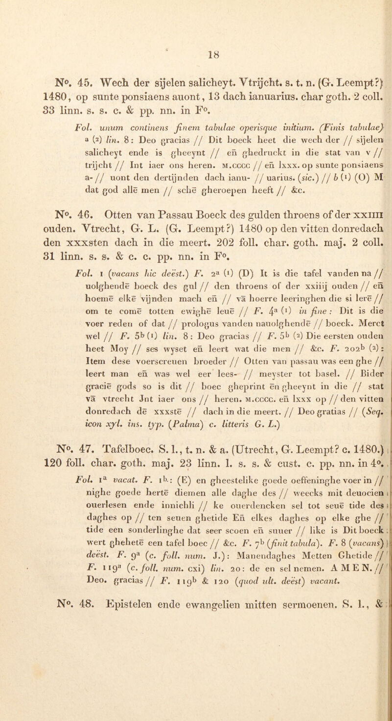 No. 45. Wech der sijelen salicheyt. Vtrijcht. s. t. n. (G. Leempt?) 1480, op sunte ponsiaens aiiont, 13 dach ianuariiis. cliar goth. 2 coli. 33 linn. s. s. c. & pp. nn. in F®. Fol. unum continens Jinem tabulae operisque mitium. (Finis tabulae} a (2) lin. 8; Deo gracias // Dit boeck heet die wech der // sijelen salicheyt ende is gheeynt // en gliedruckt in die stat van v // trijcht // Int iaer ons heren. m.cccg //en Ixxx. op sunte ponsiaens a-// uont den dertijnden dach ianu- // uarius. (stc.) // b (0 (O) M dat god alie men // sche gheroepen heeft // &c. No. 46. Otten van Passau Boeck des gulden tliroens of der xxiiii ouden. VtrecFt, G. L. (G. Leempt?) 1480 op den vitten donredach. den xxxsten dach in die meert. 202 foll. char. goth. maj. 2 coli. 31 linn. s. s. & c. c. pp. nn. in F®. Fol. I ( vacans hic deest.) F. 2» (i) (D) It is die tafel vanden na // uolghende boeck des gul // den throens of der xxiiij ouden //en hoeme elke vijnden mach en // y1 boerre leeringhen die si Iere // om te come totten ewighe leue // F. 4^0) in fine: Dit is die voer reden of dat // prologus vanden nauolghencle//boeck. Meret wel // F. 5l>(0 lin. 8: Deo gracias // F. (2) Die eersten ouden heet Moy // ses wyset en leert wat die men // &-c. F. 202^ (2): Item dese voerscreuen broeder// Olten van passau was een ghe// leert man en was wel eer lees- // meyster tot basel. // Bider gracie gods so is dit // boec gheprint en gheeynt in die // stat va vtreeht Jnt iaer ons // heren. m.cccg. en Ixxx op // den vitten donredach de xxxste // dach in die meert.// Deo gratias // (^Seq. icon xyl. ins. typ. {^Palma} c. litteris G. L.') No, 47. Tafelboec. S. 1., t. n. & a. (Utrecht, G. Leempt? c. 1480.) 1 120 foll. char. goth. maj, 23 linn. 1. s. s. & cust. c. pp. nn. in 4®,, Fol. vacat. F. ib: ^E) en gheestelike goede oeffeninghe voer in// nighe goede herte diemen alie daghe des // weecks mit deuocien 1 ouerlesen ende inniehli // ke ouerdencken sel tot seue tide des ( daghes op // ten seuen ghetide En elkes dagbes op elke ghe // tide een sonderlinghe dat seer scoen en suuer // like is Dit boeck. wert ghehete een tafel boec // &c. F. 7^^ (^finit tabula). F. 8 (vacans) ) deest. F. 9** (c. foll. num. J.): Manendaghes Metten Ghetide// F. {c. foll. num. exi) lin. 20: de en sel nemen. AMEN.// Deo. gracias// F. 119^ & 120 (^quod ult. deest) vacant. No. 48. Epistelen ende ewangelien mitten sermoenen. S. 1., & I