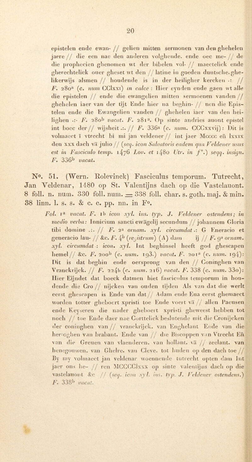 epistelen ende evvan- // g^elien mliten sermonen van den glielieleii jaere// die een nae den anderen volgliende. ende oec ine-// de die propliecien ghenomen wt der bibelen vol-// maectelick ende gherechtelick ouer gheset wt den //latine in goeden duutsche.ghe- likerwijs alsmen jj houdende is in der heiligher kercken •: jj F. 280*^ (c. num GGlxxi) in calce : Hier eynden ende gaen wt alie die epistelen // ende die ewangelien mitten serrnoenen vanden// ghehelen iaer van der tijt Ende hier na beghin- // ncn die Epis- telen ende die Ewangelien vanden jj ghehelen iaer van den hei- lighen F, 280^^ vacat. F. 281^. Op sinte anciries auont epistel int boec der// wijsbeit.:.// F. 336^ (c. iium. GGGxxvij): Ditis volinaect I vtrecht bi mi jan veldener// int jaer Mcccc eh Ixxix den XXX dach va julio // (^secj. icon Salvatoris eadem qua Feldener mus est in Fasciculo temp. 147^ Lov. et 1480 Utr. in f°.) seqq. insign. F. 336*^ vacat. I No. 51. (Wern. Kolevinck) Fasciculus temporum. Tutrecht, Jan Veldenar, 1480 op St. Valentijns dach op die Vastelauont. 8 foll. n. num. 330 foll. num. — 338 foll. char. s. goth. maj. & min. 38 linn. 1. s. s. & c. c. pp. nn. in F®. Fol. vacat. F. ib icon xyl. ins. typ. J. Veldener ostendens; in medio verba: Innicium sancti evvagelij secundum //jobannem Gloria tibi domine {j F. 2« ornam. xyl. circumdat.: G Eneracio et generacio lau- j j &c. F. 4*^ (^registrum) (A) dain ij j j F. ornam. xyl. circumdat : icon. xyl. Int beghinsel heeft god ghescapen hemel// &c. F. 20ob (c. num. 193,) vacat, F. 201“ (c. num. 194): Dit is dat beghin ende oersprong van den // Goninghen van Vranckrijck. j j F. {c. num. 216) vacat. F. 338 (c. ynim. 33o): II ier Eijndet dat boeck datmen hiet fasciculus temporum in hou- dende die Gro j j nijckea van ouden tijden Ais van dat die werlt eerst ghescapen is Ende van dat// Adam ende Eua eerst ghernaect worden totter gbeboert xpristi toe Ende voei t va// allen Paensen ende Keyseren die nader ghel)oeit xpristi gheweest hebben tot noch // toe Ende daer nae Gurttelick beslutende mit die Gronijcken <ler coninghen van// vraiickrijck. van Enghelant Ende van die henoghen van brabant. Ende van // die Biscoppen van Vtrecht En. van tlie Greuen van vlaenderen. van hollant. va // zeelant. van henegouwen. van Ghelre. van Gleve. tot Imden op den dach toe// By niy volmaect jan veldenar woennende tutrecht opten datii Int jaer ons be- // ren MGGGGixxx op sinte valeniijns dach op die vastelauont &c // {seq. icon xj 1. ins. typ. J. Veldener ostendens.^ F. 338'* vacat. ■ 'J : h'' %■'*
