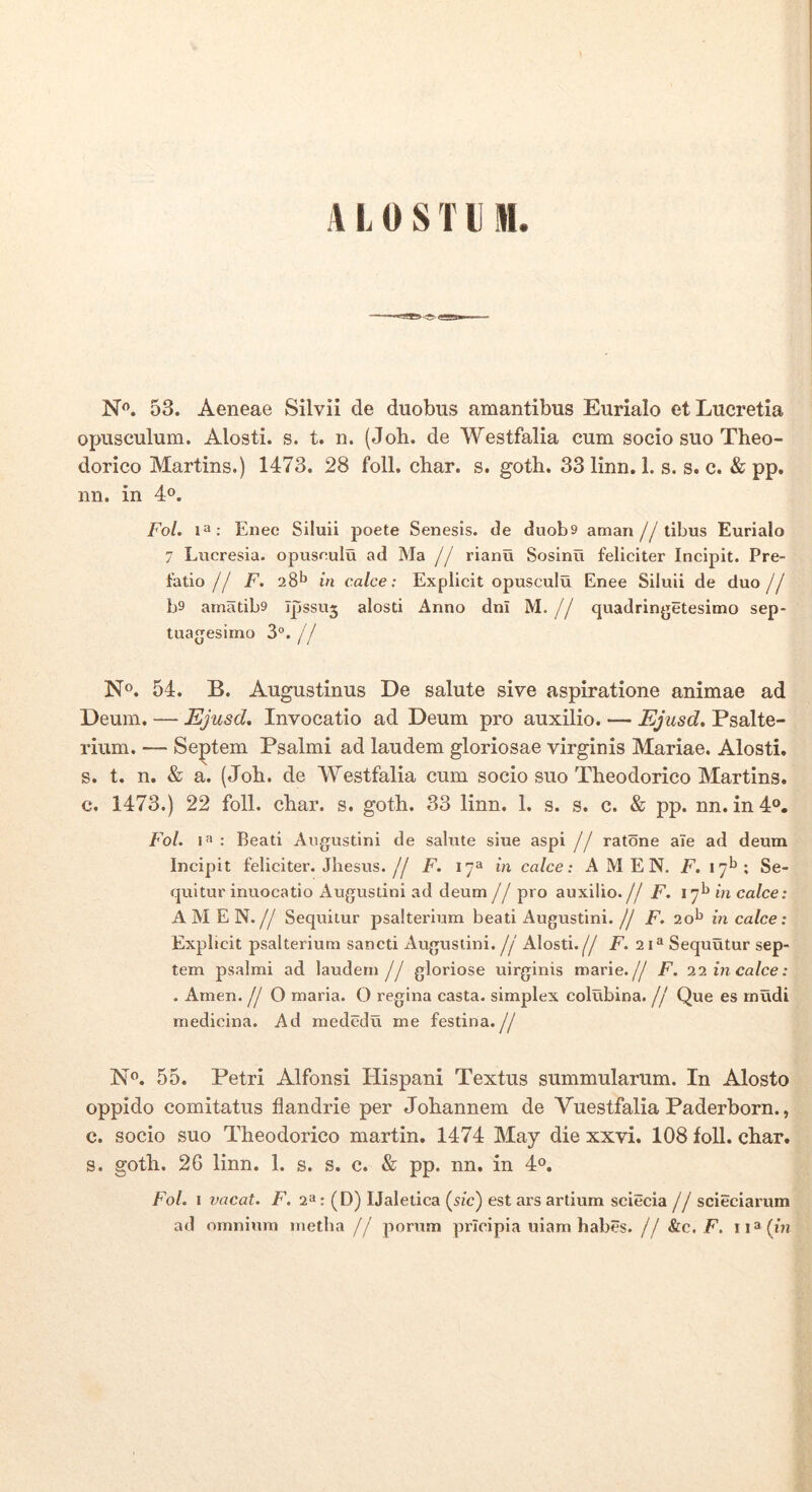 A L 0 S T l M. N<’. 53. Aeneae Silvii de duobus amantibus Eurialo et Lucretia opusculum. Alosti. s. t. n. (Joh. de Westfalia cum socio suo Theo- dorico Martins.) 1473. 28 foll, char. s. goth. 33 linn. 1. s. s. c. & pp. nn. in 4«. Fol. 1^; Enee Siluii poete Senesis. de duob9 aman//tibus Eurialo 7 Lucresia. opuseulu ad Ma // rianu Soslnu feliciter Incipit. Pre- fatio // F. 28^ in calce: Expllcit opusculu Enee Siluii de duo jj b9 amatib9 Ipssuj alosti Anno dnl M. // quadringetesimo sep- tuagesimo 3°.// N». 54. B. Augustinus De salute sive aspiratione animae ad Deum. — Ejusd, Invocatio ad Deum pro auxilio. — Ejusd, Psalte- rium. — Septem Psalmi ad laudem gloriosae virginis Mariae. Alosti. s. t. n. & a. (Joh. de Westfalia cum socio suo Theodorico Martins. c. 1473.) 22 foll. char. s. goth. 33 linn. 1. s. s. c. & pp. nn. in4o. Fol. 1« : Beati Augustini de salute siue aspi // ratdne aTe ad deum Incipit feliciter. Jhesus.// F. 17» in calce: A M E N. ^.17^»; Se- quitur inuocatio xAugustini ad deum// pro auxilio.// F. I7^mca/ce; AMEN.// Sequitur psalteiaum beati Augustini.// F. 20^ in calce: Explicit psalterium sancti Augustini. // Alosti.// P. 21® Sequutur sep- tem psalmi ad laudem // gloriose uirginis marie.// F. 11 in calce: . Arnen. // O maria. O regina casta, simplex colubina. // Que es mudi medicina. Ad mededu me festina.// N^. 55. Petri Alfonsi Hispani Textus summularum. In Alosto oppido comitatus flandrie per Johannem de Vuestfalia Paderborn., c. socio suo Theodorico martin. 1474 May die xxvi. 108 foll. char. s. goth. 26 linn. 1. s. s. c. & pp. nn. in 4°. Fol. 1 vacat. F. 2“: (D) IJaletica (^sic) est ars artium sciecia // scieciarum ad omnium inetba // porum pricipia uiam habes.// &c. F. ii^/m