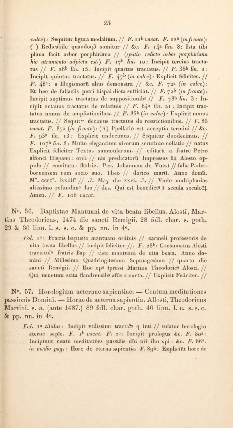 calce): Sequitur tigma modalium,// F,ii^ vacat, F, 12^ (infronte): ( ) Redicabile quandoq3 sumitur // &e. F, i4^ Im, 8: Ista tibi plana facit arbor porphiriana // (spatio relicto arbor porphiriana hic atramento adpicta est.) F, 17^ Im. 10: Incipit tercius tracta- tus // jP. 28^ lin. i5; Incipit quartus tractatus. // F. lin. i: Incipit quintus tractatus. // F. 47^ (iv calce): Explicit feliciter, jf F, 48^: s Illogismoru alius demonstra jj &c. F. 72» (in calce): Et hec de fallaciis petri hispai dicta sufficiat.// jF. 72^ (in fronte): Incipit septimus tractatus de suppositionib9 // F. 78^* lin, 3 : In- cipit octauus tractatus de relatiuis j j F. 84“ Un, 21 ; Incipit trac- tatus nonus de ampliationibus, j j F. 85b (in calce): Explicit nonus tractatus. // Sequit'^ decimus tractatus de restrictionibus, jj F, 86 vacat. F. 87» (in fronte): (A) Ppellatio est acceptio termini // &c. F. 98“ lin. i3: Explicit undecimus, jj Sequitur duodecimus. // F. 107I' lin. 8; Multo elegantium uirorum scrutinio collatio// natus Explicit feliciter Textus summularum. // editaru a fratre Petro alfonci Hispano: ordi // nis predicatoru Impressus In Alosto op- pido// comitatus fladrie. Per. Johannem de Vuest//falia Pader- bornensem cum socio suo. Theo // dorico marti. Anno domii. M“. cccc°. lxxiiii°// .?. May die xxvi. .?.// Vnde multipharias allissimo refundim9 lau // des. Qui est benedict9 I secula seculol[. Arnen. // F. 108 vacat. N®. 56. Baptistae Mantuani de vita beata libellus. Alosti, Mar- tius Theodoricus, 1474 die sancti Remigii. 28 foll. char. s. goth. 29 & 30 linn. 1. s. s. c. & pp. nn. in 4®. Fol. Fratris baptiste mantuani ordinis // carmeli professoris de uita beata libellus // incipit feliciter //. F. 28^: Gonsumatus Alosti tractatul9 fratris Bap // tiste mantuani de uita beata. Anno do- mini // Millesimo Quadringitesimo Septuagesimo // quarto die sancti Remigii. // Hoc op9 Ipressi Martins Theodoric9 Alosti. // Qui uenetum scita flandrensib9 affero cucta.// Explicit Feliciter. // N<^. 57. Horologium aeternae sapientiae. —- Centum meditationes passionis Domini. — Horae de aeterna sapientia. AUosti, Theodoricus Martini. s. a. (ante 1487.) 89 foll. char. goth. 40 linn. 1. c. s. s. c. & pp. nn. in 4». Fol. 1“ titulus: Incipit vtilissim9 tractat9 q inti // tulatur horologiu eterne sapie. F. vacat. F. Incipit prologus &c. F. 80“ .* Incipiunt centu ineditatioes passiois dni nri ihu xpi: &c. F. 86“. in medio pag.: Hore de eterna sapientia. F. Spb : Expliciut hore de