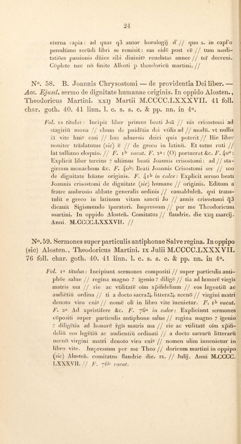 l 24 eterna £apia: ad quas q3 aulor horolo^ij d’ j j quo s. in capro penultimo secudi libri se remisit: eas eide post ce // tum medi- tatioes passionis diiice sibi diuinit^ reuelatas annec// ter decreui. Goplete nec no finite Allosti p tlieodoricu martini.// N®. 58. B. Joannis Chrysostomi — de providentia Dei liber. — Acc. Ejusd* sermo de dignitate humanae originis. In oppido Alosten., Theodoricus Martini. xxij Martii M.CCCC.LXXXVII. 41 foll. char. goth. 40. 41 linn. 1. c. s. s. c. & pp. nn. in 4®. Fol. la titulius : Incipit liber primus beati Joa jj nis crisostoini ad stafjiriu mona // cliuni de puidetia dei vtilis ad //modu. vt nullis ia vite hui9 casi jj bus aduersis deici quis poterit// Hic liber nouiter traslatutus (sic) e j j de greco in latinu. Et totus ruti j j lat tulliano eloquio.// F. vacat. F. 2^: (O) portuerat &c. 7^. 4®” • Explicit liber tercius 7 ultimus beati Joannis crisostomi; ad// sta- girium monachum &c. F. beati Joannis Crisostomi ser j j mo de dignitate huane originis. F. 4*^ calce: Explicit sermo beati Joannis crisostomi de diguitate {sic) humane j j originis. Editum a fratre ambrosio abbate generalis ordinis // camaldulen. qui trans- tulit e greco in latinum vitam sancti Jo // annis crisostomi q3 dicauit Sigismundo Iperatori. Impressum// per me Theodoricum martini. In oppido Alosten. Comitatus // flandrie. die xxij marcij. Anni. M.CCCC.LXXXVII. // N^. 59. Sermones super particulis antiphonae Salve regina. In oppipo (sic) Alosten., Theodoricus Martini. ix Julii M.CCCC.LXXXVII, 76 foll. char. goth. 40. 41 linn, 1. c. s. s. c. & pp, nn. in 4°. Fol. titulus: Incipiunt sermones compositi// super particulis anti- ph oe salue // regina magno 7 Igenio 7 dilige // tia ad honore virgis matris ma // rie ac vtilitate olm xpifidelium // eos legentiu ac audietiu ordina // ti a docto sacralj- littera2|- necno // virgini matri deuoto viro cui9 // nome oli in libro vite iuenietur. jE. if> vacat, F. 2^1 Ad xpristifere &c. F. 76“ in calce: Expliciunt sermones copositi super particulis antiphone salue// regina magno 7 Igenio 7 diligetia ad honore ji^gls matris ma // rie ac vtilitate olm xpifi- deliu eos legetiu ac audientiu ordinati // a docto sacraru litterarii necno virgini matri deuoto viro cuis // nomen olim inuenietur in libro vite. Impressum per me Theo // doricum martini in oppipo (sic) Alosten. comitatus flandrie die. ix. // Julij. Anni M.CCGC. LXXXVII. // F. 76b vacat. t