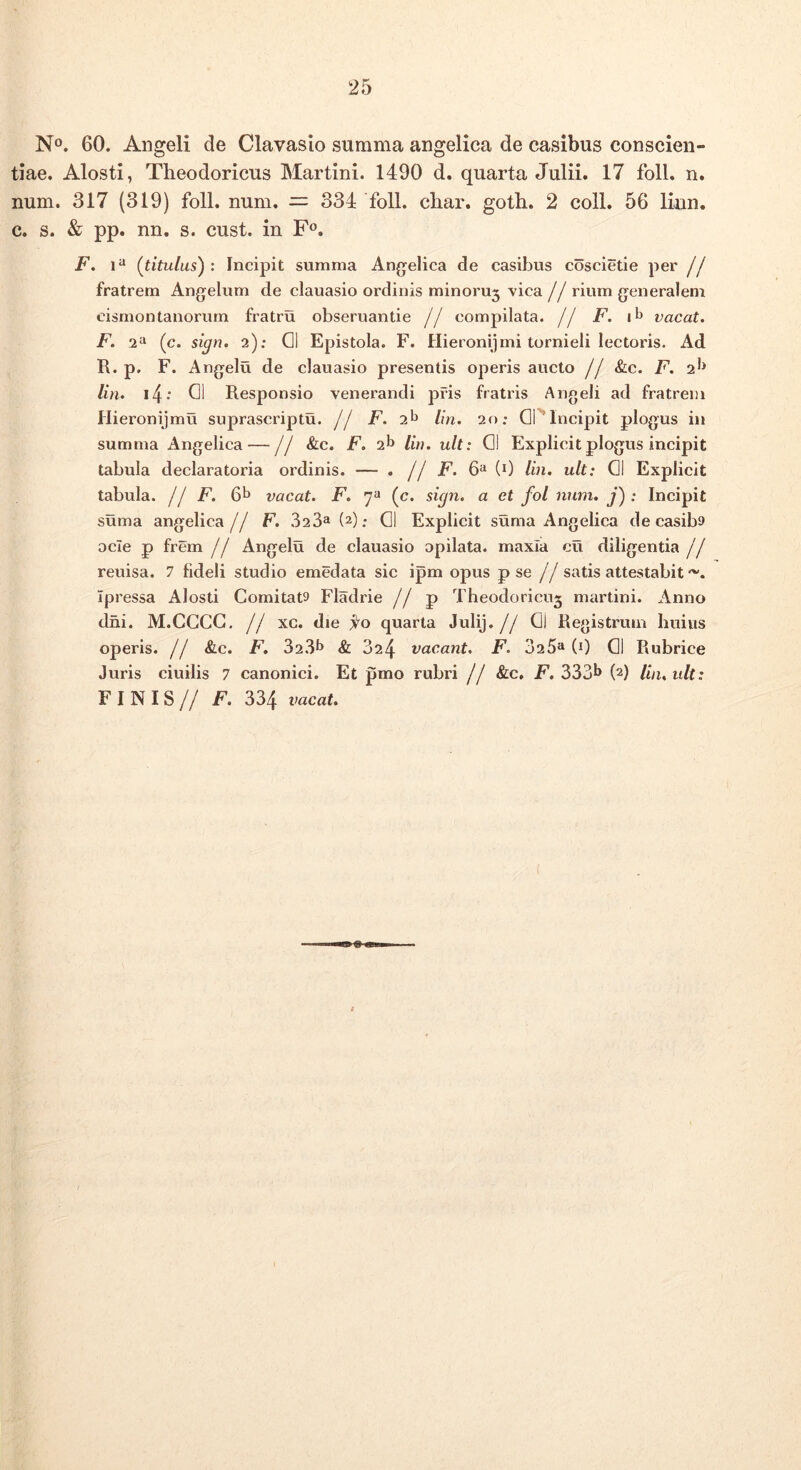 No. 60. Angeli de Clavaslo summa angelica de casibus conscien- tiae. Alosti, Theodoricus Martini. 1490 d. quarta Julii. 17 foll. n. num. 317 (319) foll. num. — 334 foll. char. goth. 2 coli. 56 liun, c. s. & pp. nn. s. cust. in F®. F. 1 “ {titulus') : Incipit summa Angelica de casibus coscietie per jf fratrem Angelum de clauasio ordinis minoruj vica j j rium generalem cismontanorum fratru obseruantie // compilata, jj /^. i^» vacat. F. 2“ (c. sign. 2); Q1 Epistola. F. Hieronijmi tornieli lectoris. Ad R. p. F. Angelu de clauasio presentis operis aucto j j &lc. F. 2^^ lin. i4‘ 01 Responsio venerandi pris fratris Angeli ad fratrem Hieronijmu suprascriptu. // F. 2^ lin. 20: OPIncipit plogus in summa Angelica — // &c. F. 2^ lin. ult: 01 Explicit plogus incipit tabula declaratoria ordinis. — . j j F. 6“ (0 lin. ult: 01 Explicit tabula. I! F. 6b vacat. F, (c. sign. a et fol num. j') : Incipit suma angelica// F. 323^ (2); 01 Explicit suma Angelica de casiba ocie p frem j j Angelu de clauasio opilata. maxia cu diligentia j j reuisa. 7 fideli studio emedata sic ipm opus p se // satis attestabit Ipressa iVlosti Comitata Fladrie // p Theodoricug martini. Anno dni. M.CCCG, // xc. die quarta Julij.// Qi Registruin huius operis. // &c. F. 32.31* & 624 vacant. F. 025** (0 01 Rubrice Juris ciuilis 7 canonici. Et pmo rubri // &c, F. 333^ (2) lin, ult: FINIS// F. 334 vacat.