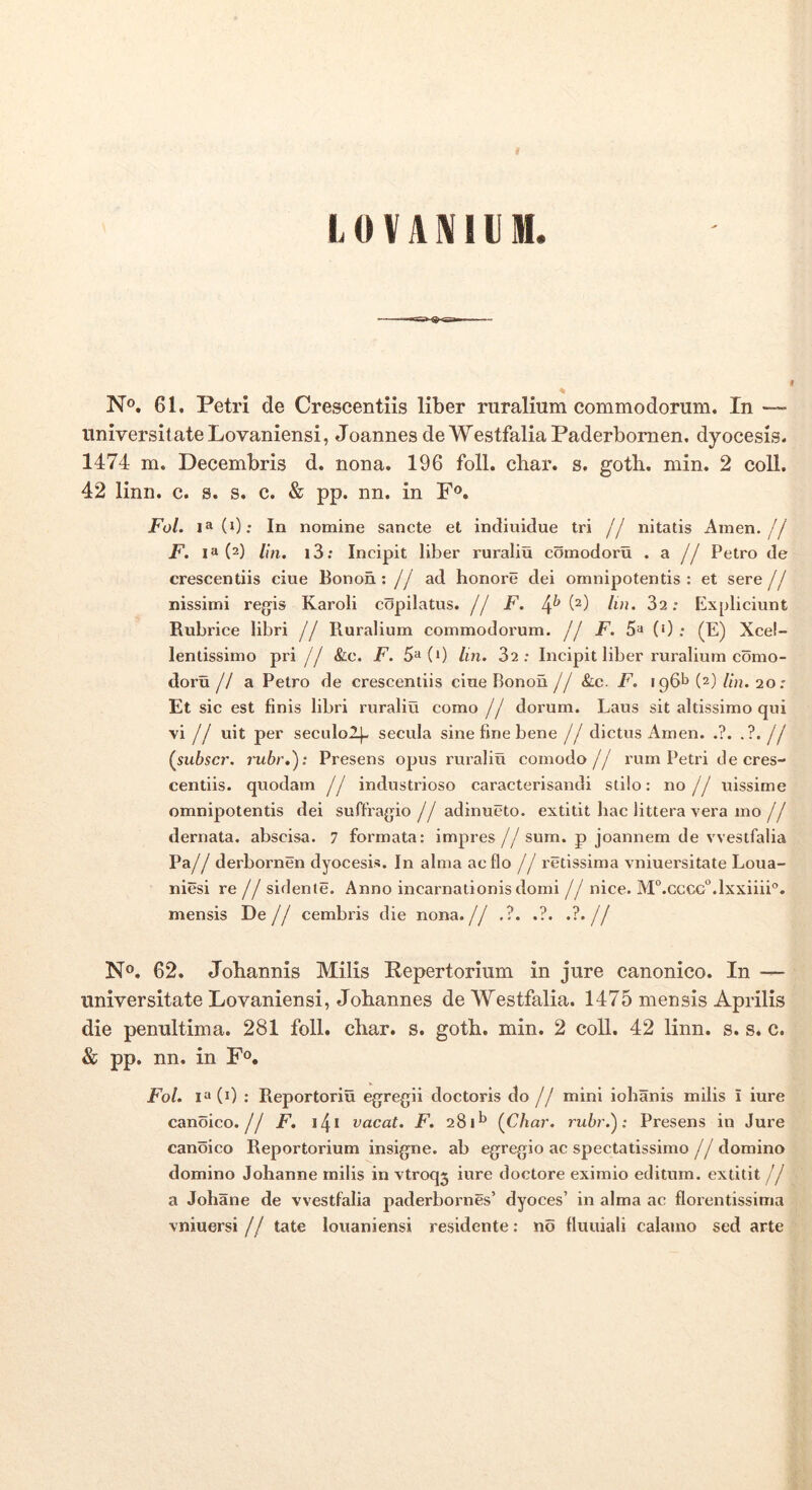 LOVAKllIM. N®. 61. Petri de Crescentiis liber ruralium commodorum. In — universitate Lovaniensi, Joannes de WestfaliaPaderbomen, dyocesis. 1474 m. Decembris d. nona. 196 foll. char. s. goth. min. 2 coli. 42 linn. c. s. s. c. & pp. nn. in F®. FoL ia(i); In nomine sancte et indiuidue tri // nitatis Amen.// F. 1^(2) lin. i3; Incipit liber ruraliu comodoru . a // Petro de crescentiis ciue Bonon : // ad honore dei omnipotentis : et sere jj nissimi regis Karoli copilatus. // F. lin. 32: Expliciunt Rubrice libri // Ruralium commodorum. // F. 5» (0: (E) Xce!- lentissimo pri // &c. F. 5^(0 Im. 32: Incipit liber ruralium como- doru // a Petro de crescentiis ciue Bonon J j &.c. F. 196^ (2) Hn. 20: Et sic est finis libri ruraliu como // dorum. Laus sit altissimo qui vi// uit per seculol^ secula sine fine bene // dictus Amen. .?. .?.// (^subscr. rubr,'): Presens opus rux'a!iu comodo// rum Petri de cres- centiis. quodam // industriose caracterisandi stilo: no// uissime omnipotentis dei suffragio// adinueto. extitit hac littera vera mo// dernata. abscisa. 7 formata: impres //sum. p joannem de vvestfalia Pa// derbornen dyocesis. In alma ac flo // retissima vniuersitate Loua- niesi re// sidente. Anno incarnationis domi // nice. M^.cccG^.lxxiiii®. mensis Pe// cembris die nona.// .?. .?. •?•// N®. 62. Johannis Mills Repertorium in jure canonico. In — universitate Lovaniensi, Jobannes de Westfalia. 1475 mensis Aprilis die penultima. 281 foll. cbar. s. goth. min. 2 coli. 42 linn. s. s. c. & pp. nn. in F®. FoL 1!» (0 : Reportoriu egregii doctoris do// mini iohanis milis i iure canoico.// F, vacat. F. 281^ {Char. rubr.'): Presens in Jure canoico Reportorium insigne, ab egregio ac spectatissimo // domino domino Johanne milis in vtroq3 iure doctore eximio editum, extitit // a Johane de vvestfalia paderbornes’ dyoces’ in alma ac florentissima vniuersi // tate louaniensi residente: no fluuiali calatno sed arte