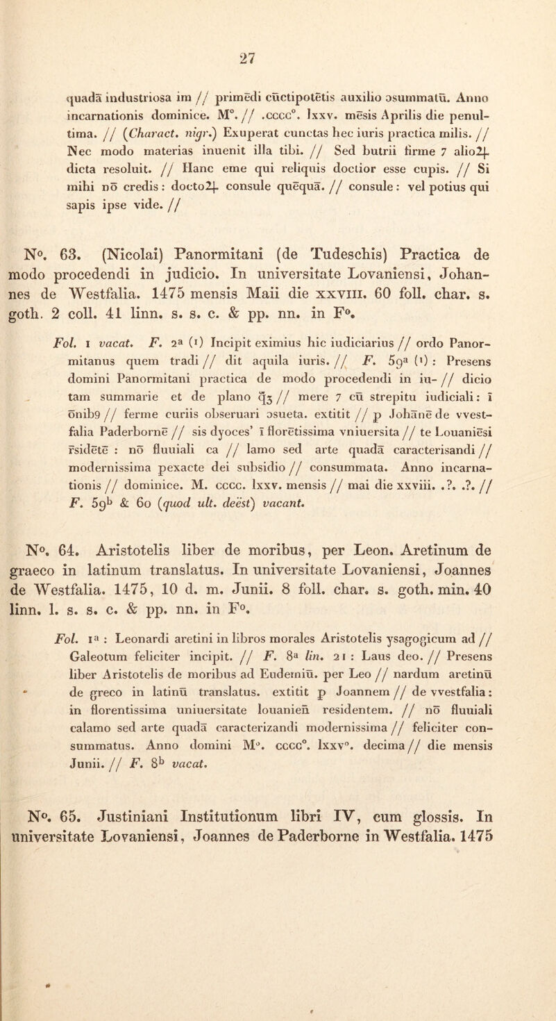 quada industriosa im// primedi cuctipotetis auxilio osurnmatu. Anno incarnationis dominice. M“. // .cccg°. Ixxv. mesis Aprilis die penid- tima. // {Charact. nigr.') Exuperat cunctas hec iuris practica milis. jj Nec modo materias inuenit illa tibi, j j Sed butrii llrme 7 alio2|. dicta resoluit. // Hanc eme qui reliquis doctior esse cupis. //Si mihi no credis: doctolj. consule quequa. // consule: vel potius qui sapis ipse vide. // No. 63. (Nicolai) Panormitani (de Tudeschis) Practica de modo procedendi in judicio. In universitate Lovaniensi, Johan- nes de Westfalia. 1475 mensis Maii die xxviii. 60 foll. char, s. goth. 2 coli. 41 linn. s. s. c. & pp. nn. in F®. Fol. I vacat, F. 2^1 (0 Incipit eximius hic iudiciarius // ordo Panor- mitanus quem tradi// dit aquila iuris.// F. 59^(0: Presens domini Panormitani practica de modo procedendi in iu- // dicio tam summarie et de plano q3 // mere 7 cu strepitu iudiciali: i 6nib9// ferme curiis obseruari osueta. extitit //p Johane de vvest- falia Paderborne // sis dyoces’ I floretissima vniuersita //te Louaniesi fsidete : no fluuiali ca // lamo sed arte quada caracterisandi // modernissima pexacte dei subsidio // consummata. Anno incarna- tionis // dominice. M. cccc. Ixxv. mensis // mai die xxviii. .?. .?. // F. 69*^ & 60 {cjuod ult. deesi) vacant. No. 64. Aristotelis liber de moribus, per Leon. Aretinum de graeco in latinum translatus. In universitate Lovaniensi, Joannes de Westfalia. 1475, 10 d. m. Junii. 8 foll. char, s. goth, min. 40 linn. 1. s. s. c. & pp. nn. in Fo. Fol. : Leonardi aretini in libros morales Aristotelis ysagogicum ad // Galeotum feliciter incipit. // F. 8** lin. 21 : Laus deo.// Presens liber Aristotelis de moribus ad Eudemiu. per Leo j j nardum aretinu • de greco in latinu translatus, extitit p Joannem// de westfalia; in florentissima uniuersitate louanieh residentem. // no fluuiali calamo sed arte quada caracterizandi modernissima // feliciter con- summatus. Anno domini M'’. cccc®. Ixxv”. decima // die mensis Junii.// F. 8^ vacat. No. 65. Justiniani Institutionum libri IV, cum glossis. In universitate Lovaniensi, Joannes de Paderborne in Westfalia. 1475