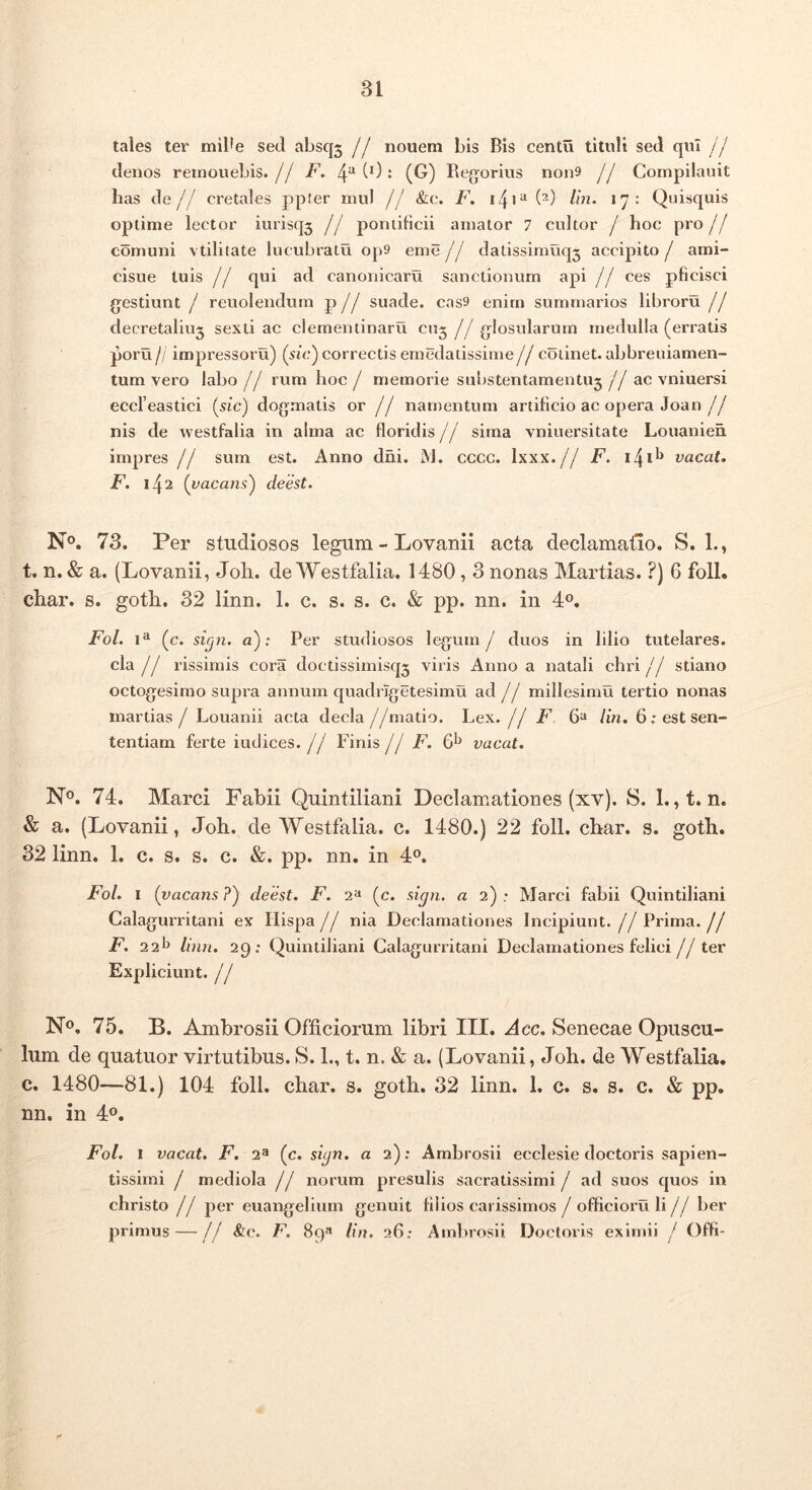 tales ter mil*e sed absq5 jj nouem bis Bis centu tituli sed qui ii denos reinouebis.// F. 4^(0: (G) Bejjorius non9 jj Cornpilauit has de// cretales ppter mul // &c. F. i4i“ (^) >7: Quisquis optime lector iurisq3 // pontificii amator 7 cultor / hoc pro// comuni vtilitate lucubratu op9 eme j j datissimuq3 accipito / ami- cisue tuis // qui ad canonicaru sanctionum api // ces pficisci g^estiunt / reuolendurn p // suade. cas9 enim summarios libroru // decretaliu3 sexti ac clementinaru cn3 // glosularum medulla (erratis po™ // impressoru) {sui) correctis emedatissime// coiinet. abbreuiamen- tum vero labo / / rum hoc / memorie substentamentU3 //ac vniuersi eccTeastici [sic) dogmatis ot j J namentum artificio ac opera Joan// nis de vvestfalia in alma ac floridis // sima vniuersitate Louanieh impres // sum est. Anno dhi. iNJ. cccc. Ixxx.// F. i4i^ vacat. F, 142 [vacans) deest. No, 73. Per studiosos legum - Lovanii acta declamatio. S. 1., t. n. & a. (Lovanii, Joh. de Westfalia. 1480,3 nonas Martias. ?) 6 foll. char. s. goth. 32 linn. 1. c. s. s. c. & pp. nn. in 4®. Fol. (c. sicpi. a); Per studiosos legum/ duos in lilio tutelares, cla // rissimis cora doctissimisq3 viris Anno a natali chri// stiano octogesimo supra annum quadrigetesimu ad // millesimu tertio nonas martias / Louanii acta decla //matio. Lex. {j F. 6“ lin. 6; est sen- tentiam ferte iudices. / / Finis j j F. vacat. N®. 74. Marci Fabii Quintiliani Declamationes (xv). S. 1. ,t. n. & a. (Lovanii, Joh. de Westfalia. c. 1480.) 22 foll. char. s. goth. 32 linn. 1. c. s. s. c. &. pp. nn. in 4®. Fol. I ( vacans?) deest. F. 2^ (c. sign. a 2): Marci fabii Quintiliani Calagurritani ex Hispa// nia Declamationes Incipiunt.//Prima.// F. 22^ linn. 29: Quintiliani Calagurritani Declamationes felici// ter Expliciunt. j j No, 75. B. Ambrosii Officiorum libri III. Acc. Senecae Opuscu- lum de quatuor virtutibus. S. 1., t. n. & a. (Lovanii, Joh. de Westfalia. c. 1480—81.) 104 foll. char. s. goth. 32 linn. 1. c. s. s. c. & pp. nn. in 4o. Fol. 1 vacat. F. 2® (c. sign. a 2); Ambrosii ecclesie doctoris sapien- tissimi / mediola j j norum presulis sacratissimi / ad suos quos in christo // per euangelium genuit filios carissimos / officioru li// ber primus — // &c. F. 89« lin. 26: Amlirosii Doctoris eximii / Offl-