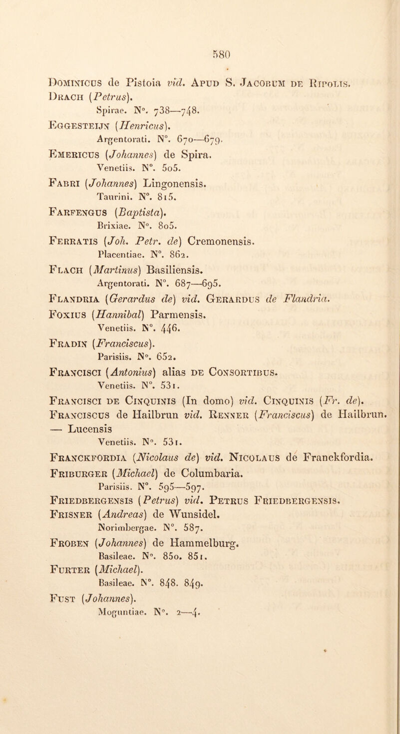 Dominicus de Pistoia vid» Apud S. Jacobum de Rtpolts. ])rach [Petras], Spirae. N“. ^38—/48. Eqgesteijn [Henricus). Argentorati. N°. 670—679. Emericus [Johannes) de Spira. Venetiis. IN°. 5o5. Fabri [Johannes) Lingonensis. Taurini. IS°. 815. Farpengus [Baptista), Brixiae. N°. 8o5. Ferratis [Joh, Petr, de) Cremonensis. Placentiae. N”. 862. Flach [Martinus) Basiliensis. Argentorati. ]N°. 687—695. P^LANDRIA [Gerardus de) vid, Gerardus de Flandria. Foxius [Hannibal) Parmensis. Venetiis. N. 44^* Fradin [Franciscus). Parisiis. IS°. 652. Francisci [Antonius) alias de Consortibus. Venetiis. IN°. 531. Francisci de Cinquinis (In domo) vid. Cinquinis [Fr. de), Franciscus de Hailbrun vid. Benner [Franciscus) de Hailbrun. — Lucensis Venetiis. N”. 531. Franckpordia [Nicolaus de) vid, Nicolaus de Franckfordia. Friburger [Michael) de Columbaria. Parisiis. N°. —597. Friedbergensis [Petrus) vid. Petrus Friedbergensis. Frisner [Andreas) de Wunsidel. INorimbergae. ]N°. 687. Froben [Johannes) de Hammelburg. Basileae. N“. 85o. 851. Furter [Michael). Basileae. IN°. 848. 849. Fust [Johannes). Moguntiae. W®. 2—4*