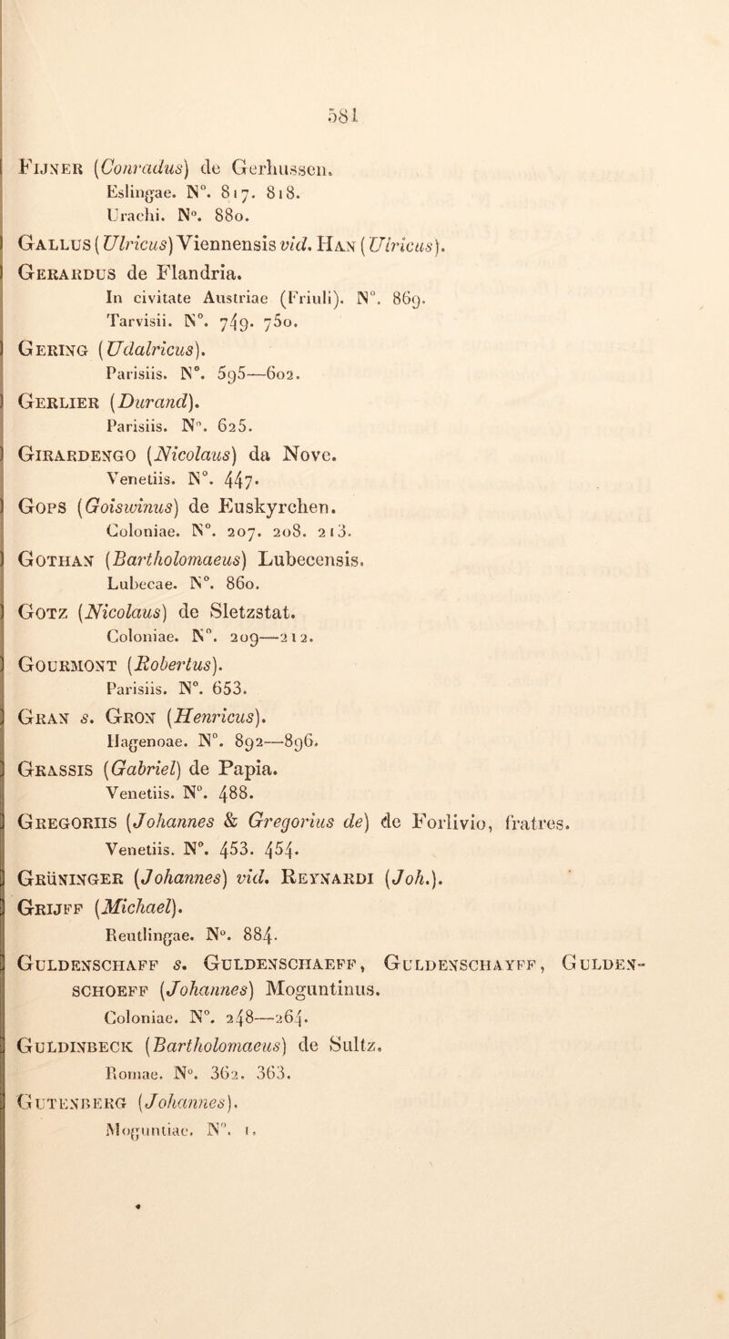 Funeu [Conradus) de Gerliusseii. Eslingae. IN“. 817. 818. Urachi. N. 880. Gallus (Ulricus) Viennensis vid. Han (XJirkas). Gekardus de Pdandria. In civitate Austriae (Friuli). IS°. 869. Tarvisii. IS“. 749. 780. Gertng (Udalricus). Parisiis. 1N°. 696—602. Gerlier [Durand). Parisiis. N. 625. Girardengo (Nicolaus) da Nove. Venetiis. 447- Gops (Goiswinus) de Euskyrchen. Coloniae. IS. 207. 208. 210. Gothan (Bartholomaeus) Lubecensis. Lubecae. IN. 860. Gotz (Nicolaus) de Sletzstat. Coloniae. K. 209—212. Gourmont (Robertus). Parisiis. N. 653. Grax s. Grox (Neuricus). Hagenoae. N. 892—-896* Grassis (Gahriel) de Papia. Venetiis. N°. 488. Gregoriis (Johannes & Gregorius de) de Forlivio, fratres. Venetiis. N. 453. 4^4* Gruxixger (Johannes) vid. Reexardi (Joh.). Grijfp (Michael). Rentlingae. 884- GuLDEXSCHAFF s, GuLDEXSCIIAEPP , GuLDEXSCHAYFF , GuLDEX“ schoeff (Johannes) Moguntinus. Coloniae. N. 248—264. GuLdixbeck (Bartholo7naeus) de Sultz, Piomae. N. 362. 363. G u T EX B E KG (Johamies). Mojjnniiac. IS, r.