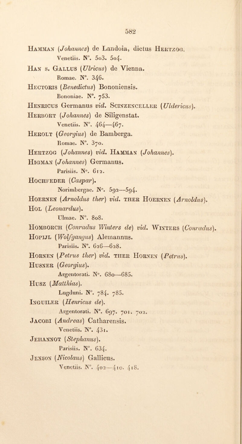 Hamman {Johannes) de Landoia, dictus Hektzog. Venetiis. N°. 5o3. 5o/\. Han s. Gallus (Ulricus) de Vienna. Romae. N“. 346. Hectoris [Benedictus) Bononiensis. Bononiae. N®. ^53. Hexricus Germanus vid, Scikzekcellek (Uldericiis). Herbort (Johannes) de Siligenstat. Venetiis. N°. 464—467* Herolt (Georgius) de Bamberga. Romae. IN°. 370. Hertzog (Johannes) vid» Hamman (Johannes). Higmax (Johannes) Germanus. Parisiis. N°. 612. Hochfeder (Caspar). Norimbergae. N''. 692—^94. Hoernen (Arnoldus ther) vid. ther Hoernen (Arnoldus). Hol (Leonardus). Ulmae. N°. 808. Homborch (Conradus Winters de) vid. Wixters (Conradus). Hopijl (Wolfgangus) Alemannus. Parisiis. IN. 626—628. Hornen (Petrus ther) vid. ther Horxen (Petrus). Husner (Georgius). Argentorati. N°. 680—685. Husz (Matthias). Lugduni. N. 784. 786. Inguiler (Henricus de). Argentorati. IN. 697. 701. 702. Jacobi (Andreas) Catliarensis. Venetiis. N. 431. Jeiiannot (Stephanus). Parisiis. IN°. 634. Jenson (Nicolaus) Gallicus. Venetiis. K, 4^2—4'<^* 4*6.