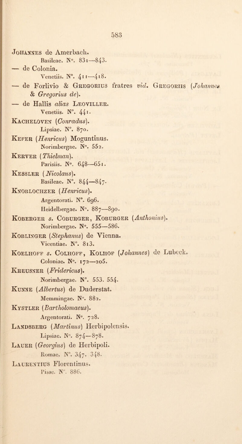 JoHA.NNES de Amerbacii. Basileae. IS“. 831—843. — de Colonia. Venetlis. N°. 4**'—■4^8* — de Forlivio & GregoRius fratres md, Gregoriis [Johann^^ & Gregarius de), ■— de Hallis alias Leoviller. Venedis. N°. 44 *• Kacheloven' (Gonradus), Lipsiae. N°. 870, Keper (Henricus) Moguntinus. Norimbergae. N”. 552. Kerver [Thielman). Parisiis. N“. 648—651. Kessler (Nicolaus)* Basileae. IN“. 844—847. Kn^Oblochzer (Henricus), Argentorad. N“. 696. lieidelbergae. N”. 887—890. Koberger s, Coburger, Koburger (Anthonius), Norimbergae. N”. 555—586. Koblixger (Stephanus) de Vienna. Vioendae. IN. 813. Koelhopp s, Colhopp, Kolhop (Johannes) de Lubcck. Coloniae. N°. 172—2o5. Kreusxer (Fridericus), Norimbergae. N°. 553. 554. Kunne (Alhertus) de Duderstat. Memmingae. N”. 882. Kystler (Bartliolomaeus), Argentorati. N°. 728. Landsberg (Martinus) Herbipolensis. Lipsiae. N”. 874—878. Lauer (Georgius) de Herbipoli. Bomae. N°. 347. 348. Lx\l’KENTIUS Florentinus. Pisae. N*'. 886.