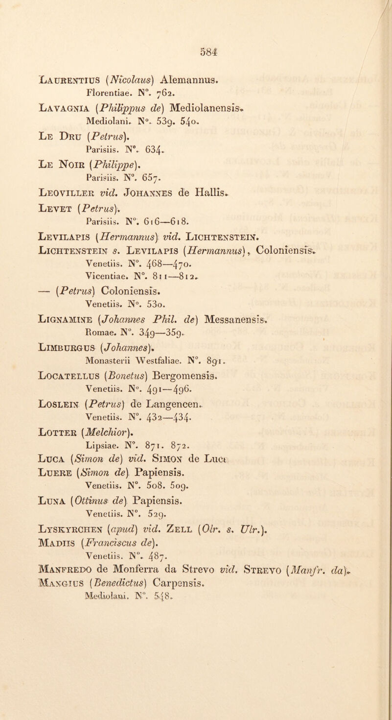 Laurentius (Nicolaus) Alemannus. Florentiae. N. 762. Lavagnia (Philippus de) Mediolanensis» Mediolani. ]N°. 53g. S^o. Le Dru (Petrus). Parisiis. N®. 634* Le Noir (Philippe). Parisiis. N°. 657. Leoviller vid. Johannes de Hallis» Levet (Petrus). Parisiis. N. 616—618. Levilapis [Hermannus) vid. Lichtenstein. Lichtenstein s. Levilapis (Hermannus)^ Coloniensisv Venedis. 458—470* Vicentiae. ]N°. 811—812, — (Petrus) Coloniensis. Venedis. N“. 53o. Lignamine (Johaimes Phil. de) Messanensis^ Romae. N. 349—35g. Limburgus (Johannes), Monasterii Westfaliae. N°. 89^1. Locatellus (Bonetus) Bergomensis. Venedis. N. 49* — 495* Loslein (Petrus) de Langencen.. Venedis. N°. 482—484* Lotter (Melchior). Lipsiae. N. 871. 872. Luca (Sirnon de) vid. Simon de Luci Luere (Simon de) Papiensis. Venetiis. 5o8. 5og. Luna (Ottinus de) Papiensis. Venetiis. ]N°. 529. Lyskyrchen (apud) vid. Zell (Olr. s. Ulr.). Madiis (Framiscus de). Venetiis. IN. 457* Manfreix) de Monferra da Strevo vid. Strevo (Manfr. da)^ Mangius (Benedictus) Carpensis. Mediolani. N. 548.