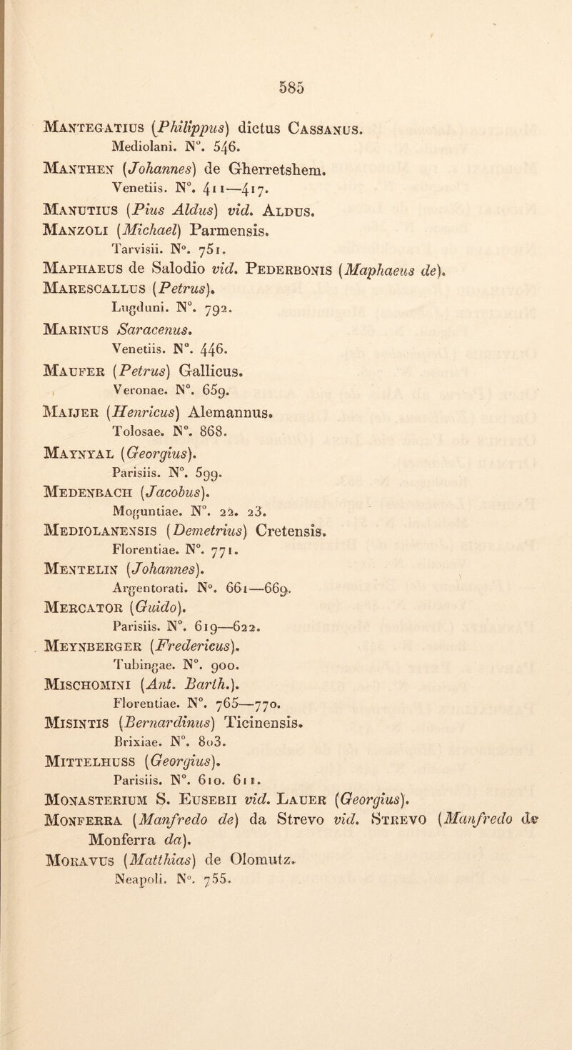 Mantegatius {Philippus) dictus Cassangs. Mediolani. ]N°. 546. Manthen (Johannes) de Gherretsliem. Venetiis. N°. 4*1—4*7* Manutius [Pius Aldus) vid* Aldus. Manzoli [Michael) Parmensis. Tarvisii. N°. 'jSi. Maphaeus de Salodio vid, Pederbonis (Maphaeus de). Marescallus (Petrus). Lugduni. N°. ^92. Marinus Saracenus, Venetiis. N“. 445* Mauper (Petrus) Gallicus. I Veronae. iN°. dSg. Maijer (Henricus) Alemannus. Tolosae. 868. Matnyal (Georgius). Parisiis. N°. 699. Medenbach (Jacohus). Moguntiae. N”. 22, 23. Mediolanensis (Demetrius) Cretensis. Florentiae. N. yyi. Mentelin (Johannes). Argentorati. N°. 661—669. Mercator (Giddo). Parisiis. N°. 619—622. Meynberger (Fredericus), '^l ubingae. ]N“. 900. Mischomini (Ant. Barih.). Florentiae. N°. ^65—770. Misintis (Bernardinus) Ticinensis. Brixiae. JN°. 8o3. Mittelhuss (Georgius). Parisiis. 1N“. 610. 61 r. Monasterium S. Eusebii vid. Lauer (Georgius). Monperra (Manfredo de) da Strevo vid. vStrevO (Manfredo d®“ Monferra da). Moravus (Matthias) de Olomutz. Neapoli. N“. 755.