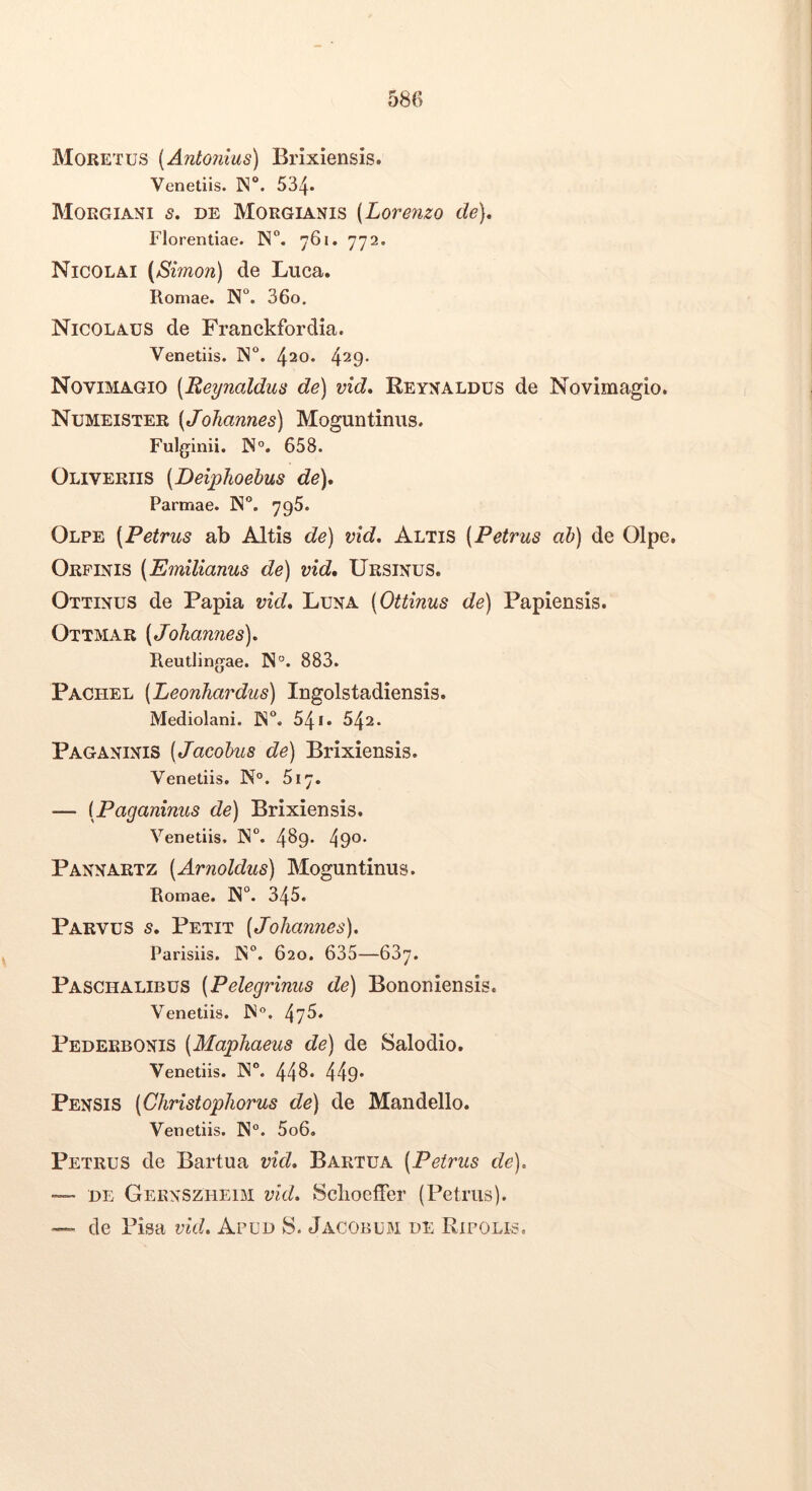 Moretus [Antonius) Brixiensis. Venetiis. 534» Morgiani s. de Morgianis [Lorenzo de), Florentiae. N. 761. 772. Nicolai (Simon) de Luca. Romae. N”. 36o. Nicolaus de Franckfordia. Venetiis. IN. 420. 429- Novimagio [Reynaldus de) vid, Reyxaldus de Novimagio. Numeister [JoJiannes) Moguntinus. Fulginii. IN°. 658. Oliveriis [Deiphoehus de), Parmae. N. 796. Olpe (Petrus ab Altis de) vid. Altis [Petrus ah) de Olpe. Orpinis [Emilianus de) vid. Ursinus. Ottinus de Papia vid. Luna [Ottinus de) Papiensis. Ottmar [JoJiannes). Reutlingae. 883. Pachel [LeonJiardus) Ingolstadiensis. Mediolani. N. 541. 542. Paganinis [Jacohus de) Brixiensis. Venetiis. N“. 617. — [Paganinus de) Brixiensis. Venetiis, IN. 4^9* 49°* Pannartz [Arnoldus) Moguntinus. Romae. N°. 345. Parvus s. Petit [JoJiannes), Parisiis. IN. 620. 635—637. Paschalibus [Pelegrinus de) Bononiensis. Venetiis. IN*’. Pederbonis [MapJiaeus de) de Salodio. Venetiis. IN. 44^* 449* Pensis [CJiristopJiorus de) de Mandello. Venetiis. N°. 5o6. Petrus de Bartua vid, Bartua [Petrus de), DE Gernszheim vid, Sclioeffer (Petrus). — de Pisa vid. Apud S. Jacobum de Ripolis,