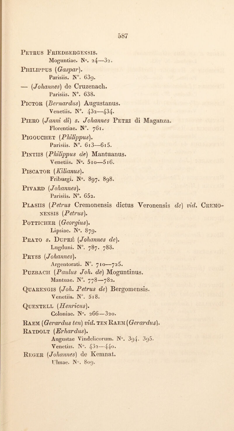 Petrus Friedbergen^sis. Moguntiae. N'». 24—32. Philippus (Gaspar). Parisiis. iN°. 689. —- [Johannes) de Cruzenach. Parisiis. N. 638. Pictor (Bernardus) Augustanus. Venetiis. 482—434* Piero (Janni di) s, Johannes Petri di Maganza. Florentiae. 761. Pigouchet [Philippus). Parisiis. 613—615. PiNTiis [Philippus de) Mantuanus. Venetiis. N“. 510—516. Piscator [Kilianus), Friburgi. N”. 897. 898. PiVARD [Johannes). Parisiis. 652. Plasiis [Petrus Cremonensis dictus Veronensis de) vid. Cremo-- ^^E^^SIS [Petrus). PoTTiCHER [Georgius). Lipsiae. N. 879. Prato s. Dupre [Johannes de). Lugduni. N“. 787. 788. Pryss [Johannes). Argentorati. N°. 710—725. PuzBACH [Paulus Joh. de) Moguntinus. Mantuae. N°. 778—782. Quarengis [Joh. Petrus de) Bergomensis. Venetiis. JX“. 518. Quentell [Henricus). Coloniae, 266—820. Raem [Gerardus ten) vid. TENRAEM((7emr6?ws), Ratdolt [Erhardus). Augustae Vindelicorum. N'’. 394. 895, Venetiis. N'’. 482—44®* Reger [Johannes) de Kemnat. Ulmae. N^. 809,