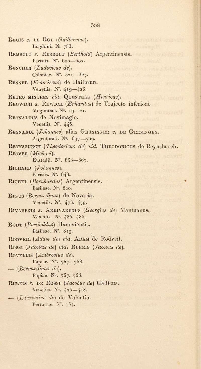 Regis s, le Koy (Gtdllermus). Lugduni. N. 783. Rembolt s, Renbolt (Berthold) Argentinensis. Parisiis. N“. 600—602. Rexchex [Ludovicus de). Coloniae. N°. 821—327. Renner (Franciscus) de HailbruD. Venetiis. N. 4*9— Retro mixores vid. Qdentell (Henricus). Reuwich s, Rewich [Erhardus) de Trajecto inferiori. Moguntiae. N®. 19—21. Reynaldus de Novimagio. Venetiis. N. 44^* Reyna.rdi (Johannes) alias Gruninger s, de Greningen. Argentorati. N°. 697—709. Reynsburch (Theodoricus de) vid, Theodoricus de Reynsburch. Reyser (Michael), Eustadii. N®. 863—867. Richard (Johannes), Parisiis. N^. 643. Richel (Bernhardus) Argentinensis. Basileae. N®. 820. Rigus (Bernardinus) de Novaria. Venetiis. ]N°. 47^* 479* Rivabexis s. Arrivabenus (Georgius de) Mantuanus. Venetiis. N°. 485. 486. Rodt (Bertholdus) Hanoviensis. Basileae. IN. 819. Rodveil (Adam de) vid, Adam de Rodveil. Rossi (Jacobus de) vid. Rubeis (Jacobas de), RoVELLIS (Ambrosius de). Papiae. N. 767. 768. — (Bernardinus de), Papiae. N®. 757. 768. Rubeis s, de Rossi (Jacobus de) Gallicus. Venetiis. IN®. 4^5—4'-^8. —~ (Laurentius de) de Valentia. Ferrariae. M. 754.