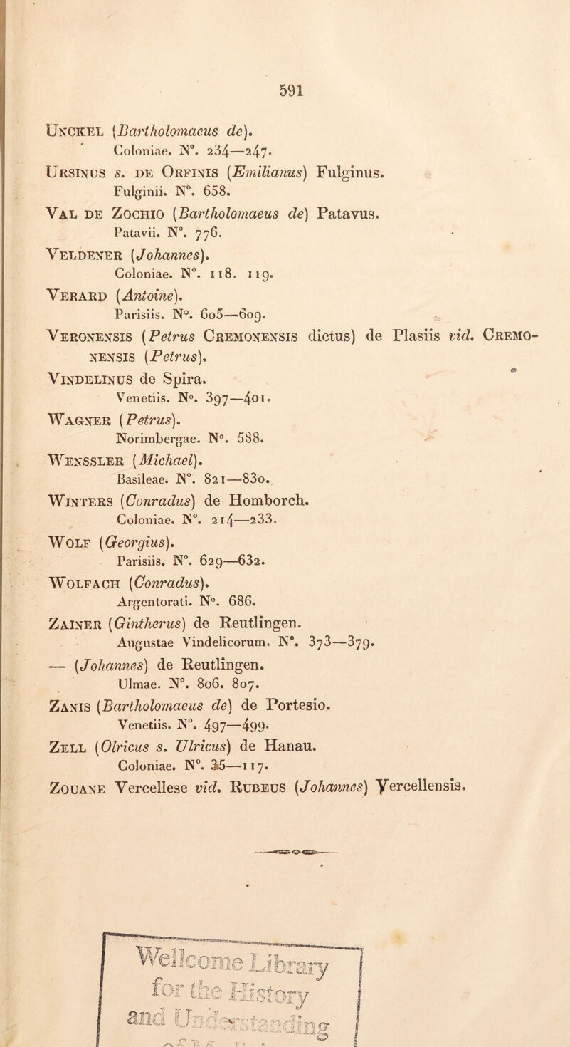 I J 591 Unckel [Bariholomaeus de). Coloniae. N”. 234—247* Ursinus s, de Orpinis (Emilianus) Fulginus. Fulginii. 658. Val DE ZocHio [Bariholomaeus de) Patavus. Patavii. N“. 776. Veldener [Johannes), Coloniae. 118. 119. Verard [Antoine), Parisiis. N°. 6o5—6og. Veronensis (Petrus Cremonensis dictus) de Plasiis vid, Cremo- nensis [Petrus), & ViNDELiNUS de Spira. Venetiis. N». 897—4®‘* Wagner [Petrus), Norimbergae. N®. 588. Wenssler [Michael), Basileae. N°. 821—83o., WiNTERS [Conradus) de Homborch. Coloniae, 214—233. WoLF [Georgius), Parisiis. N**. 629—632. WOLFACH [Conradus), Argentorati. N'’. 686. Zainer [Gintherus) de Reutlingen, Augustae Vindelicorum. N“. 878—379. — [JoJiannes) de Reutlingen. Ulmae. N°. 806. 807. Zanis [Ba^rtliolomaeus de) de Portesio. Venetiis. N“. 497—499* Zell [Olricus s, Ulricus) de Hanau. Coloniae. 1N°. 3b5—1*7* ZouANE Verceliese vid. Rubeus [Johannes) Yercellensis.