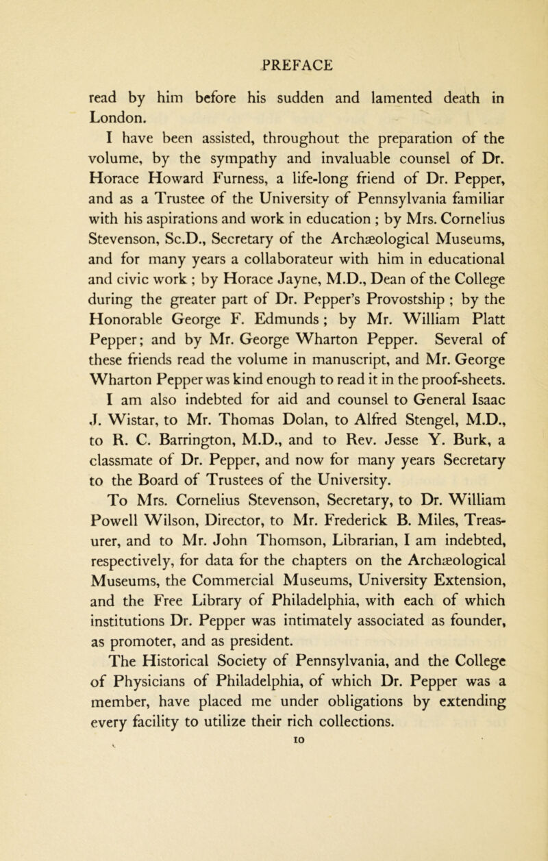 read by him before his sudden and lamented death in London. I have been assisted, throughout the preparation of the volume, by the sympathy and invaluable counsel of Dr. Horace Howard Furness, a life-long friend of Dr. Pepper, and as a Trustee of the University of Pennsylvania familiar with his aspirations and work in education ; by Mrs. Cornelius Stevenson, Sc.D., Secretary of the Archaeological Museums, and for many years a collaborateur with him in educational and civic work ; by Horace Jayne, M.D., Dean of the College during the greater part of Dr. Pepper’s Provostship ; by the Honorable George F. Edmunds; by Mr. William Platt Pepper; and by Mr. George Wharton Pepper. Several of these friends read the volume in manuscript, and Mr. George Wharton Pepper was kind enough to read it in the proof-sheets. I am also indebted for aid and counsel to General Isaac J. Wistar, to Mr. Thomas Dolan, to Alfred Stengel, M.D., to R. C. Barrington, M.D., and to Rev. Jesse Y. Burk, a classmate of Dr. Pepper, and now for many years Secretary to the Board of Trustees of the University. To Mrs. Cornelius Stevenson, Secretary, to Dr. William Powell Wilson, Director, to Mr. Frederick B. Miles, Treas- urer, and to Mr. John Thomson, Librarian, I am indebted, respectively, for data for the chapters on the Archeological Museums, the Commercial Museums, University Extension, and the Free Library of Philadelphia, with each of which institutions Dr. Pepper was intimately associated as founder, as promoter, and as president. The Historical Society of Pennsylvania, and the College of Physicians of Philadelphia, of which Dr. Pepper was a member, have placed me under obligations by extending every facility to utilize their rich collections.