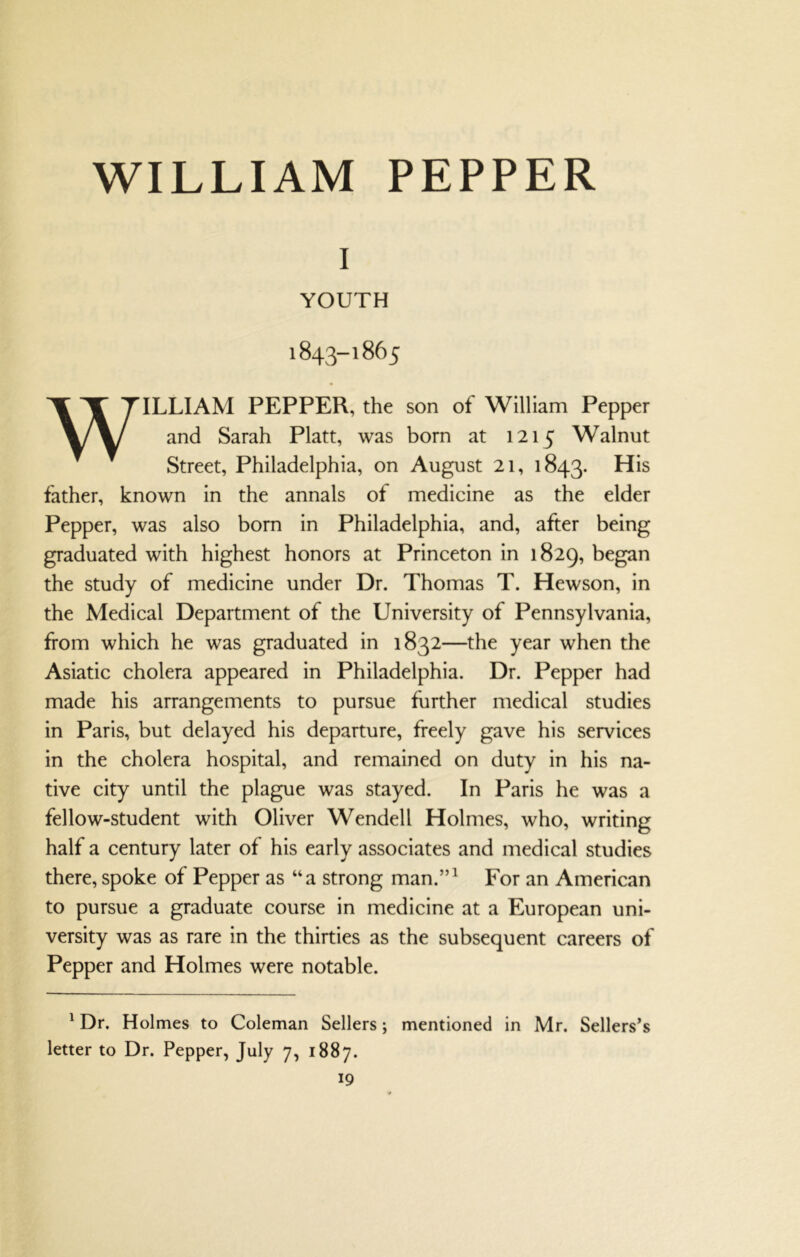 WILLIAM PEPPER I YOUTH 1843-1865 WILLIAM PEPPER, the son of William Pepper and Sarah Platt, was born at 1215 Walnut Street, Philadelphia, on August 21, 1843. father, known in the annals of medicine as the elder Pepper, was also born in Philadelphia, and, after being graduated with highest honors at Princeton in 1829, began the study of medicine under Dr. Thomas T. Hewson, in the Medical Department of the University of Pennsylvania, ftom which he was graduated in 1832—the year when the Asiatic cholera appeared in Philadelphia. Dr. Pepper had made his arrangements to pursue further medical studies in Paris, but delayed his departure, freely gave his services in the cholera hospital, and remained on duty in his na- tive city until the plague was stayed. In Paris he was a fellow-student with Oliver Wendell Holmes, who, writing half a century later of his early associates and medical studies there, spoke of Pepper as “a strong man.”^ For an American to pursue a graduate course in medicine at a European uni- versity was as rare in the thirties as the subsequent careers of Pepper and Holmes were notable. ' Dr. Holmes to Coleman Sellers; mentioned in Mr. Sellers’s letter to Dr. Pepper, July 7, 1887.