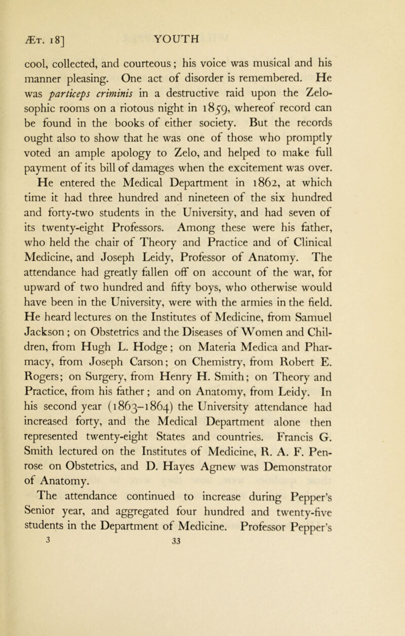 iTr. 18] cool, collected, and courteous; his voice was musical and his manner pleasing. One act of disorder is remembered. He was particeps criminis in a destructive raid upon the Zelo- sophic rooms on a riotous night in 1859, whereof record can be found in the books of either society. But the records ought also to show that he was one of those who promptly voted an ample apology to Zelo, and helped to make full payment of its bill of damages when the excitement was over. He entered the Medical Department in 1862, at which time it had three hundred and nineteen of the six hundred and forty-two students in the University, and had seven of its twenty-eight Professors. Among these were his father, who held the chair of Theory and Practice and of Clinical Medicine, and Joseph Leidy, Professor of Anatomy. The attendance had greatly fallen off on account of the war, for upward of two hundred and fifty boys, who otherwise would have been in the University, were with the armies in the field. He heard lectures on the Institutes of Medicine, from Samuel Jackson ; on Obstetrics and the Diseases of Women and Chil- dren, from Hugh L. Hodge; on Materia Medica and Phar- macy, from Joseph Carson; on Chemistry, from Robert E. Rogers; on Surgery, from Henry H. Smith; on Theory and Practice, from his father ; and on Anatomy, from Leidy. In his second year (1863-1864) the University attendance had increased forty, and the Medical Department alone then represented twenty-eight States and countries. Francis G. Smith lectured on the Institutes of Medicine, R. A. F. Pen- rose on Obstetrics, and D. Hayes Agnew was Demonstrator of Anatomy. The attendance continued to increase during Pepper’s Senior year, and aggregated four hundred and twenty-five students in the Department of Medicine. Professor Pepper’s