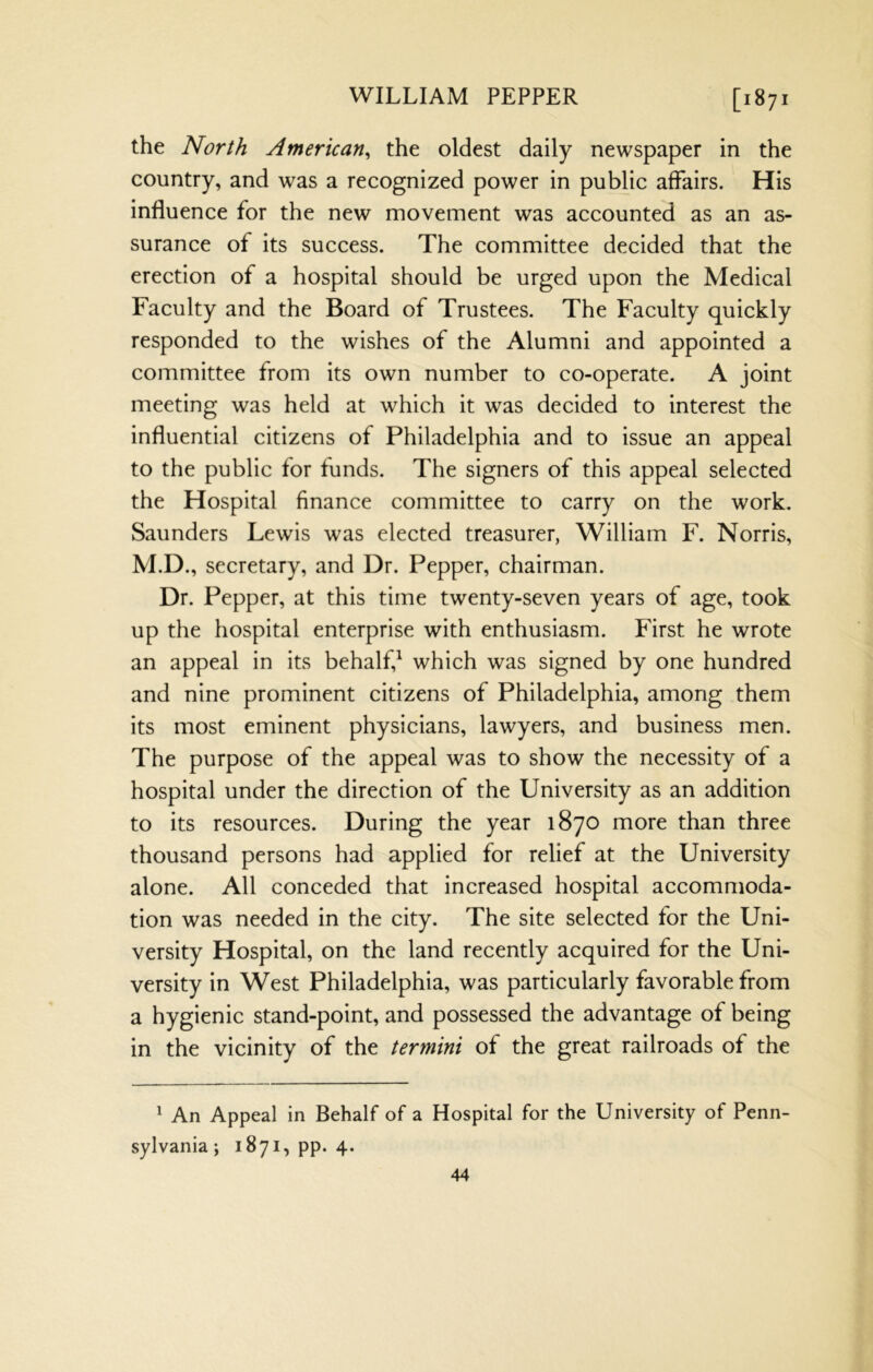 the North American^ the oldest daily newspaper in the country, and was a recognized power in public affairs. His influence for the new movement was accounted as an as- surance of its success. The committee decided that the erection of a hospital should be urged upon the Medical Faculty and the Board of Trustees. The Faculty quickly responded to the wishes of the Alumni and appointed a committee from its own number to co-operate. A joint meeting was held at which it was decided to interest the influential citizens of Philadelphia and to issue an appeal to the public for funds. The signers of this appeal selected the Hospital finance committee to carry on the work. Saunders Lewis was elected treasurer, William F. Norris, M.D., secretary, and Dr. Pepper, chairman. Dr. Pepper, at this time twenty-seven years of age, took up the hospital enterprise with enthusiasm. First he wrote an appeal in its behalf,^ which was signed by one hundred and nine prominent citizens of Philadelphia, among them its most eminent physicians, lawyers, and business men. The purpose of the appeal was to show the necessity of a hospital under the direction of the University as an addition to its resources. During the year 1870 more than three thousand persons had applied for relief at the University alone. All conceded that increased hospital accommoda- tion was needed in the city. The site selected for the Uni- versity Hospital, on the land recently acquired for the Uni- versity in West Philadelphia, was particularly favorable from a hygienic stand-point, and possessed the advantage of being in the vicinity of the termini of the great railroads of the ^ An Appeal in Behalf of a Hospital for the University of Penn- sylvania; 1871, pp. 4.