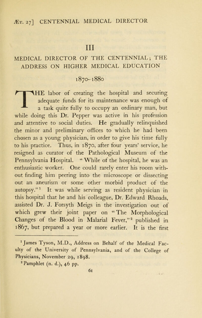 III MEDICAL DIRECTOR OF THE CENTENNIAL; THE ADDRESS ON HIGHER MEDICAL EDUCATION 1870-1880 The labor of creating the hospital and securing adequate funds for its maintenance was enough of a task quite fully to occupy an ordinary man, but while doing this Dr. Pepper was active in his profession and attentive to social duties. He gradually relinquished the minor and preliminary offices to which he had been chosen as a young physician, in order to give his time fully to his practice. Thus, in 1870, after four years’ service, he resigned as curator of the Pathological Museum of the Pennsylvania Hospital. “ While of the hospital, he was an enthusiastic worker. One could rarely enter his room with- out finding him peering into the microscope or dissecting out an aneurism or some other morbid product of the autopsy.”^ It was while serving as resident physician in this hospital that he and his colleague. Dr. Edward Rhoads, assisted Dr. J. Forsyth Meigs in the investigation out of which grew their joint paper on “ The Morphological Changes of the Blood in Malarial Fever,” ^ published in 1867, but prepared a year or more earlier. It is the first Mames Tyson, M.D., Address on Behalf of the Medical Fac- ulty of the University of Pennsylvania, and of the College of Physicians, November 29, 1898. ^Pamphlet (n. d.), 46 pp.