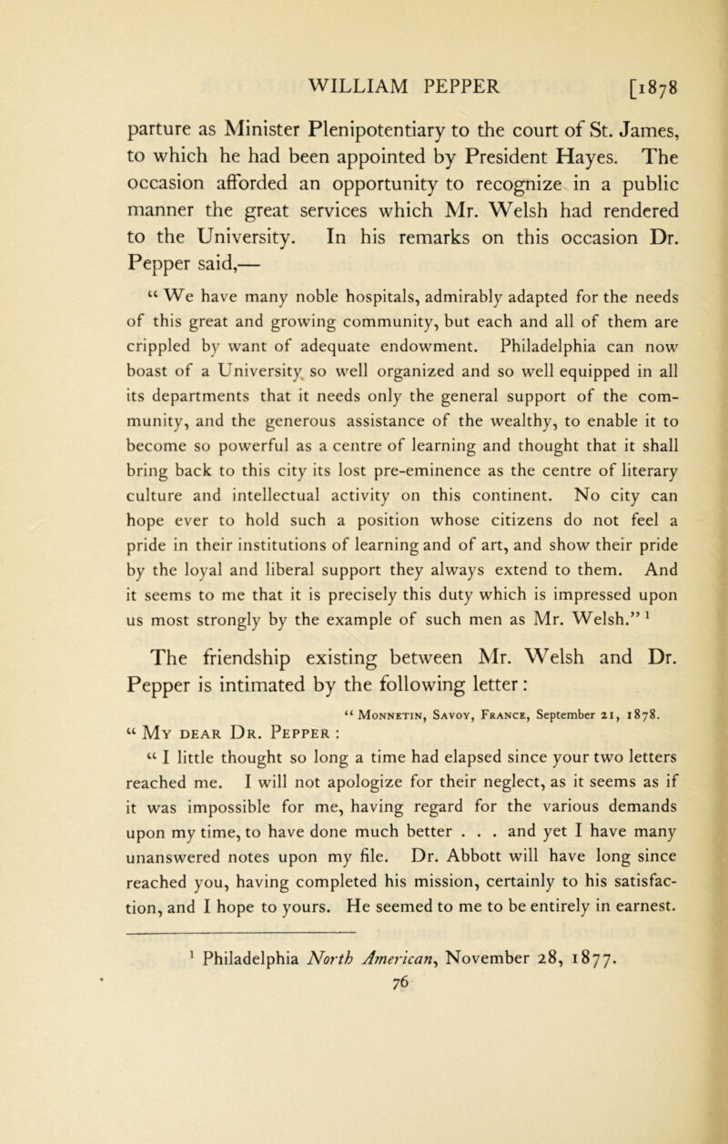 parture as Minister Plenipotentiary to the court of St. James, to which he had been appointed by President Hayes. The occasion afforded an opportunity to recognize in a public manner the great services which Mr. Welsh had rendered to the University. In his remarks on this occasion Dr. Pepper said,— “ We have many noble hospitals, admirably adapted for the needs of this great and growing community, but each and all of them are crippled by want of adequate endowment. Philadelphia can now boast of a University so well organized and so well equipped in all its departments that it needs only the general support of the com- munity, and the generous assistance of the wealthy, to enable it to become so powerful as a centre of learning and thought that it shall bring back to this city its lost pre-eminence as the centre of literary culture and intellectual activity on this continent. No city can hope ever to hold such a position whose citizens do not feel a pride in their institutions of learning and of art, and show their pride by the loyal and liberal support they always extend to them. And it seems to me that it is precisely this duty which is impressed upon us most strongly by the example of such men as Mr. Welsh.” ^ The friendship existing between Mr. Welsh and Dr. Pepper is intimated by the following letter: “ Monnetin, Savoy, France, September 21, 1878. “ My dear Dr. Pepper : “ I little thought so long a time had elapsed since your two letters reached me. I will not apologize for their neglect, as it seems as if it was impossible for me, having regard for the various demands upon my time, to have done much better . . . and yet I have many unanswered notes upon my file. Dr. Abbott will have long since reached you, having completed his mission, certainly to his satisfac- tion, and I hope to yours. He seemed to me to be entirely in earnest. ^ Philadelphia North American^ November 28, 1877.