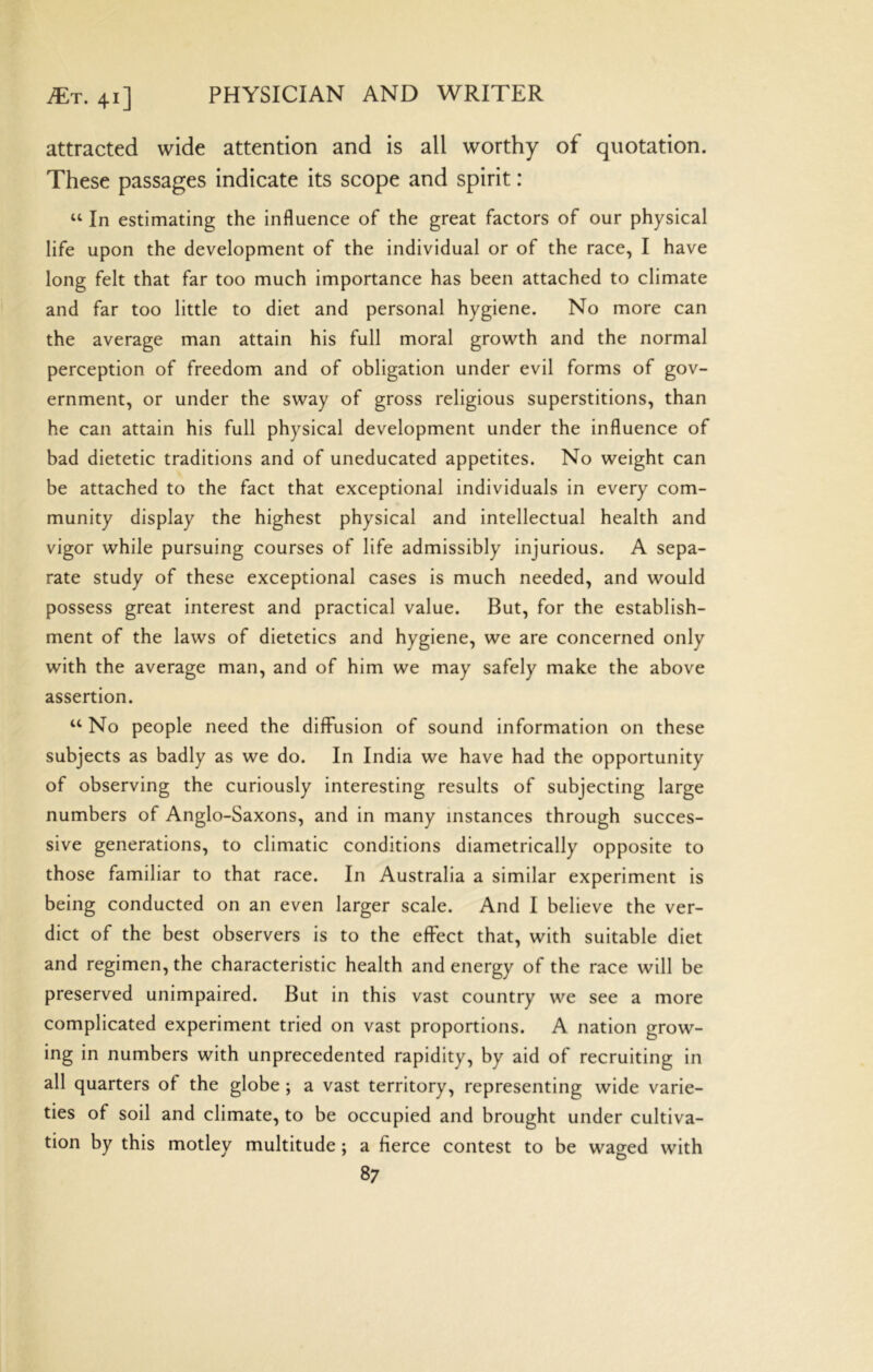 attracted wide attention and is all worthy of quotation. These passages indicate its scope and spirit: “ In estimating the influence of the great factors of our physical life upon the development of the individual or of the race, I have long felt that far too much importance has been attached to climate and far too little to diet and personal hygiene. No more can the average man attain his full moral growth and the normal perception of freedom and of obligation under evil forms of gov- ernment, or under the sway of gross religious superstitions, than he can attain his full physical development under the influence of bad dietetic traditions and of uneducated appetites. No weight can be attached to the fact that exceptional individuals in every com- munity display the highest physical and intellectual health and vigor while pursuing courses of life admissibly injurious. A sepa- rate study of these exceptional cases is much needed, and would possess great interest and practical value. But, for the establish- ment of the laws of dietetics and hygiene, we are concerned only with the average man, and of him we may safely make the above assertion. ‘‘ No people need the diffusion of sound information on these subjects as badly as we do. In India we have had the opportunity of observing the curiously interesting results of subjecting large numbers of Anglo-Saxons, and in many instances through succes- sive generations, to climatic conditions diametrically opposite to those familiar to that race. In Australia a similar experiment is being conducted on an even larger scale. And I believe the ver- dict of the best observers is to the effect that, with suitable diet and regimen, the characteristic health and energy of the race will be preserved unimpaired. But in this vast country we see a more complicated experiment tried on vast proportions. A nation grow- ing in numbers with unprecedented rapidity, by aid of recruiting in all quarters of the globe ; a vast territory, representing wide varie- ties of soil and climate, to be occupied and brought under cultiva- tion by this motley multitude: a fierce contest to be wao^ed with