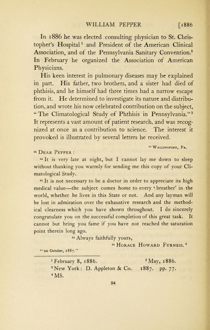 In 1886 he was elected consulting physician to St. Chris- topher’s Hospital ^ and President of the American Clinical Association, and of the Pennsylvania Sanitary Convention.^ In February he organized the Association of American Physicians. His keen interest in pulmonary diseases may be explained in part. His father, two brothers, and a sister had died of phthisis, and he himself had three times had a narrow escape from it. He determined to investigate its nature and distribu- tion, and wrote his now celebrated contribution on the subject, “ The Climatological Study of Phthisis in Pennsylvania.” ^ It represents a vast amount of patient research, and was recog- nized at once as a contribution to science. The interest it provoked is illustrated by several letters he received. “ Wallingford, Pa. “ Dear Pepper : ‘‘ It is very late at night, but I cannot lay me down to sleep without thanking you warmly for sending me this copy of your Cli- matological Study. “ It is not necessary to be a doctor in order to appreciate its high medical value—the subject comes home to every ‘ breather’ in the world, whether he lives in this State or not. And any layman will be lost in admiration over the exhaustive research and the method- ical clearness which you have shown throughout. I do sincerely congratulate you on the successful completion of this great task. It cannot but bring you fame if you have not reached the saturation point therein long ago. “ Always faithfully yours, “Horace Howard Furness.^ “ 20 October, 1887.” ^February 8, 1886. ^ May, 1886. ^New York: D. Appleton & Co. 1887. pp. 77. ^MS.