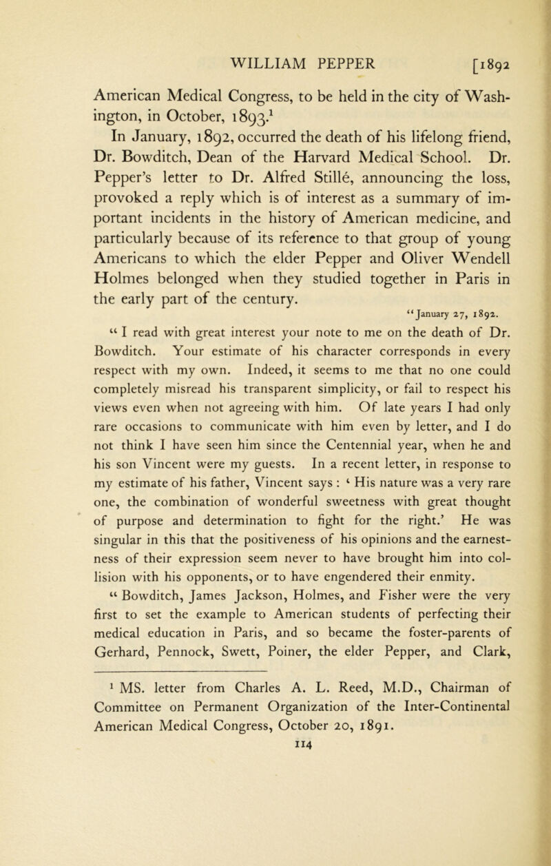 WILLIAM PEPPER [1892 American Medical Congress, to be held in the city of Wash- ington, in October, 1893.^ In January, 1892, occurred the death of his lifelong friend. Dr. Bowditch, Dean of the Harvard Medical School. Dr. Pepper’s letter to Dr. Alfred Stille, announcing the loss, provoked a reply which is of interest as a summary of im- portant incidents in the history of American medicine, and particularly because of its reference to that group of young Americans to which the elder Pepper and Oliver Wendell Holmes belonged when they studied together in Paris in the early part of the century. “January 27, 1892. “ I read with great interest your note to me on the death of Dr. Bowditch. Your estimate of his character corresponds in every respect with my own. Indeed, it seems to me that no one could completely misread his transparent simplicity, or fail to respect his views even when not agreeing with him. Of late years I had only rare occasions to communicate with him even by letter, and I do not think I have seen him since the Centennial year, when he and his son Vincent were my guests. In a recent letter, in response to my estimate of his father, Vincent says : ‘ His nature was a very rare one, the combination of wonderful sweetness with great thought of purpose and determination to fight for the right.’ He was singular in this that the positiveness of his opinions and the earnest- ness of their expression seem never to have brought him into col- lision with his opponents, or to have engendered their enmity. “ Bowditch, James Jackson, Holmes, and Fisher were the very first to set the example to American students of perfecting their medical education in Paris, and so became the foster-parents of Gerhard, Pennock, Swett, Poiner, the elder Pepper, and Clark, ^ MS. letter from Charles A. L. Reed, M.D., Chairman of Committee on Permanent Organization of the Inter-Continental American Medical Congress, October 20, 1891.