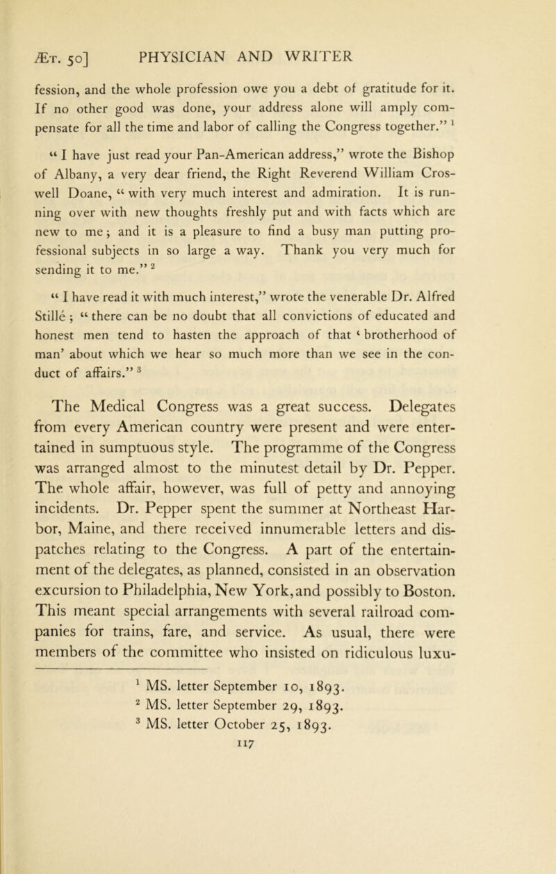 fession, and the whole profession owe you a debt of gratitude for it. If no other good was done, your address alone will amply com- pensate for all the time and labor of calling the Congress together.” ^ “ I have just read your Pan-American address,” wrote the Bishop of Albany, a very dear friend, the Right Reverend William Cros- well Doane, “ with very much interest and admiration. It is run- ning over with new thoughts freshly put and with facts which are new to me; and it is a pleasure to find a busy man putting pro- fessional subjects in so large a way. Thank you very much for sending it to me.” ^ “ I have read it with much interest,” wrote the venerable Dr. Alfred Stille ; “ there can be no doubt that all convictions of educated and honest men tend to hasten the approach of that ‘ brotherhood of man’ about which we hear so much more than we see in the con- duct of affairs.” ^ The Medical Congress was a great success. Delegates from every American country were present and were enter- tained in sumptuous style. The programme of the Congress was arranged almost to the minutest detail by Dr. Pepper. The whole affair, however, was full of petty and annoying incidents. Dr. Pepper spent the summer at Northeast Har- bor, Maine, and there received innumerable letters and dis- patches relating to the Congress. A part of the entertain- ment of the delegates, as planned, consisted in an observation excursion to Philadelphia, New York, and possibly to Boston. This meant special arrangements with several railroad com- panies for trains, fare, and service. As usual, there were members of the committee who insisted on ridiculous luxu- ^ MS. letter September 10, 1S93. ^ MS. letter September 29, 1893. ^ MS. letter October 25, 1893.