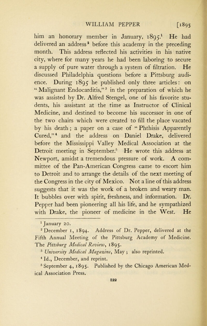 him an honorary member in January, 1895J He had delivered an address* * before this academy in the preceding month. This address reflected his activities in his native city, where for many years he had been laboring to secure a supply of pure water through a system of filtration. He discussed Philadelphia questions before a Pittsburg audi- ence. During 1895 he published only three articles: on “ Malignant Endocarditis,” ^ in the preparation of which he was assisted by Dr. Alfred Stengel, one of his favorite stu- dents, his assistant at the time as Instructor of Clinical Medicine, and destined to become his successor in one of the two chairs which were created to fill the place vacated by his death ; a paper on a case of “ Phthisis Apparently Cured,”* and the address on Daniel Drake, delivered before the Mississippi Valley Medical Association at the Detroit meeting in September.® He wrote this address at Newport, amidst a tremendous pressure of work. A com- mittee of the Pan-American Congress came to escort him to Detroit and to arrange the details of the next meeting of the Congress in the city of Mexico. Not a line of this address suggests that it was the work of a broken and weary man. It bubbles over with spirit, freshness, and information. Dr. Pepper had been pioneering all his life, and he sympathized with Drake, the pioneer of medicine in the West. He * January 20. ^December i, 1894. Address of Dr. Pepper, delivered at the P'ifth Annual Meeting of the Pittsburg Academy of Medicine. The Pittsburg Medical Review^ 1895. ^ University Medical Magazine^ May ; also reprinted. * Id., December, and reprint. ® September 4, 1895. Published by the Chicago American Med- ical Association Press.