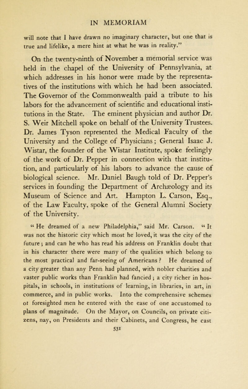 will note that I have drawn no imaginary character, but one that is true and lifelike, a mere hint at what he was in reality/’ On the twenty-ninth of November a memorial service was held in the chapel of the University of Pennsylvania, at which addresses in his honor were made by the representa- tives of the institutions with which he had been associated. The Governor of the Commonwealth paid a tribute to his labors for the advancement of scientific and educational insti- tutions in the State. The eminent physician and author Dr. S. Weir Mitchell spoke on behalf of the University Trustees. Dr. James Tyson represented the Medical Faculty of the University and the College of Physicians; General Isaac J. Wistar, the founder of the Wistar Institute, spoke feelingly of the work of Dr. Pepper in connection with that institu- tion, and particularly of his labors to advance the cause of biological science. Mr. Daniel Baugh told of Dr. Pepper’s services in founding the Department of Archaeology and its Museum of Science and Art. Hampton L. Carson, Esq., of the Law Faculty, spoke of the General Alumni Society of the University. “ He dreamed of a new Philadelphia,” said Mr. Carson. “ It was not the historic city which most he loved, it was the city of the future; and can he who has read his address on Franklin doubt that in his character there were many of the qualities which belong to the most practical and far-seeing of Americans ? He dreamed of a city greater than any Penn had planned, with nobler charities and vaster public works than P'ranklin had fancied; a city richer in hos- pitals, in schools, in institutions of learning, in libraries, in art, in commerce, and in public works. Into the comprehensive schemes ot foresighted men he entered with the ease of one accustomed to plans of magnitude. On the Mayor, on Councils, on private citi- zens, nay, on Presidents and their Cabinets, and Congress, he cast