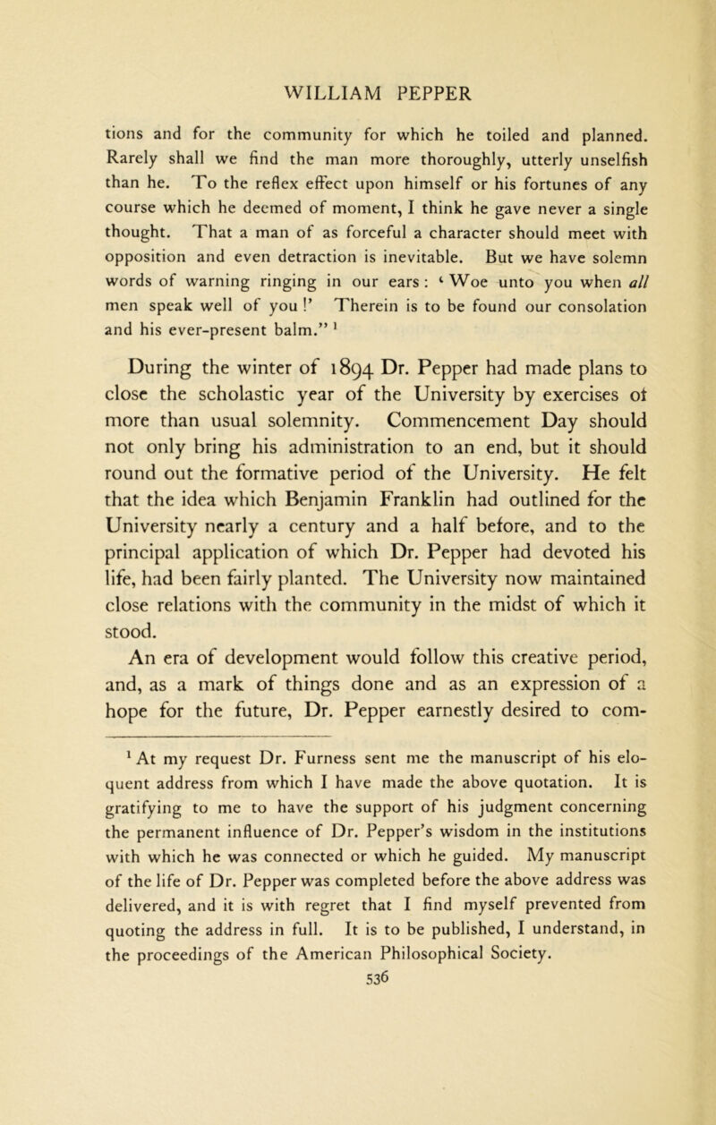 tions and for the community for which he toiled and planned. Rarely shall we find the man more thoroughly, utterly unselfish than he. To the reflex effect upon himself or his fortunes of any course which he deemed of moment, I think he gave never a single thought. That a man of as forceful a character should meet with opposition and even detraction is inevitable. But we have solemn words of warning ringing in our ears : ‘ Woe unto you when all men speak well of you !’ Therein is to be found our consolation and his ever-present balm.” ^ During the winter of 1894 Dr. Pepper had made plans to close the scholastic year of the University by exercises ot more than usual solemnity. Commencement Day should not only bring his administration to an end, but it should round out the formative period of the University. He felt that the idea which Benjamin Franklin had outlined for the University nearly a century and a half before, and to the principal application of which Dr. Pepper had devoted his life, had been fairly planted. The University now maintained close relations with the community in the midst of which it stood. An era of development would follow this creative period, and, as a mark of things done and as an expression of a hope for the future. Dr. Pepper earnestly desired to com- ^ At my request Dr. Furness sent me the manuscript of his elo- quent address from which I have made the above quotation. It is gratifying to me to have the support of his judgment concerning the permanent influence of Dr. Pepper’s wisdom in the institutions with which he was connected or which he guided. My manuscript of the life of Dr. Pepper was completed before the above address was delivered, and it is with regret that I find myself prevented from quoting the address in full. It is to be published, I understand, in the proceedings of the American Philosophical Society.