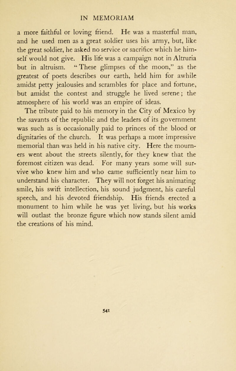 a more faithful or loving friend. He was a masterful man, and he used men as a great soldier uses his army, but, like the great soldier, he asked no service or sacrifice which he him- self would not give. His life was a campaign not in Altruria but in altruism. “ These glimpses of the moon,” as the greatest of poets describes our earth, held him for awhile amidst petty jealousies and scrambles for place and fortune, but amidst the contest and struggle he lived serene; the atmosphere of his world was an empire of ideas. The tribute paid to his memory in the City of Mexico by the savants of the republic and the leaders of its government was such as is occasionally paid to princes of the blood or dignitaries of the church. It was perhaps a more impressive memorial than was held in his native city. Here the mourn- ers went about the streets silently, for they knew that the foremost citizen was dead. For many years some will sur- vive who knew him and who came sufficiently near him to understand his character. They will not forget his animating smile, his swift intellection, his sound judgment, his careful speech, and his devoted friendship. His friends erected a monument to him while he was yet living, but his works will outlast the bronze figure which now stands silent amid the creations of his mind.