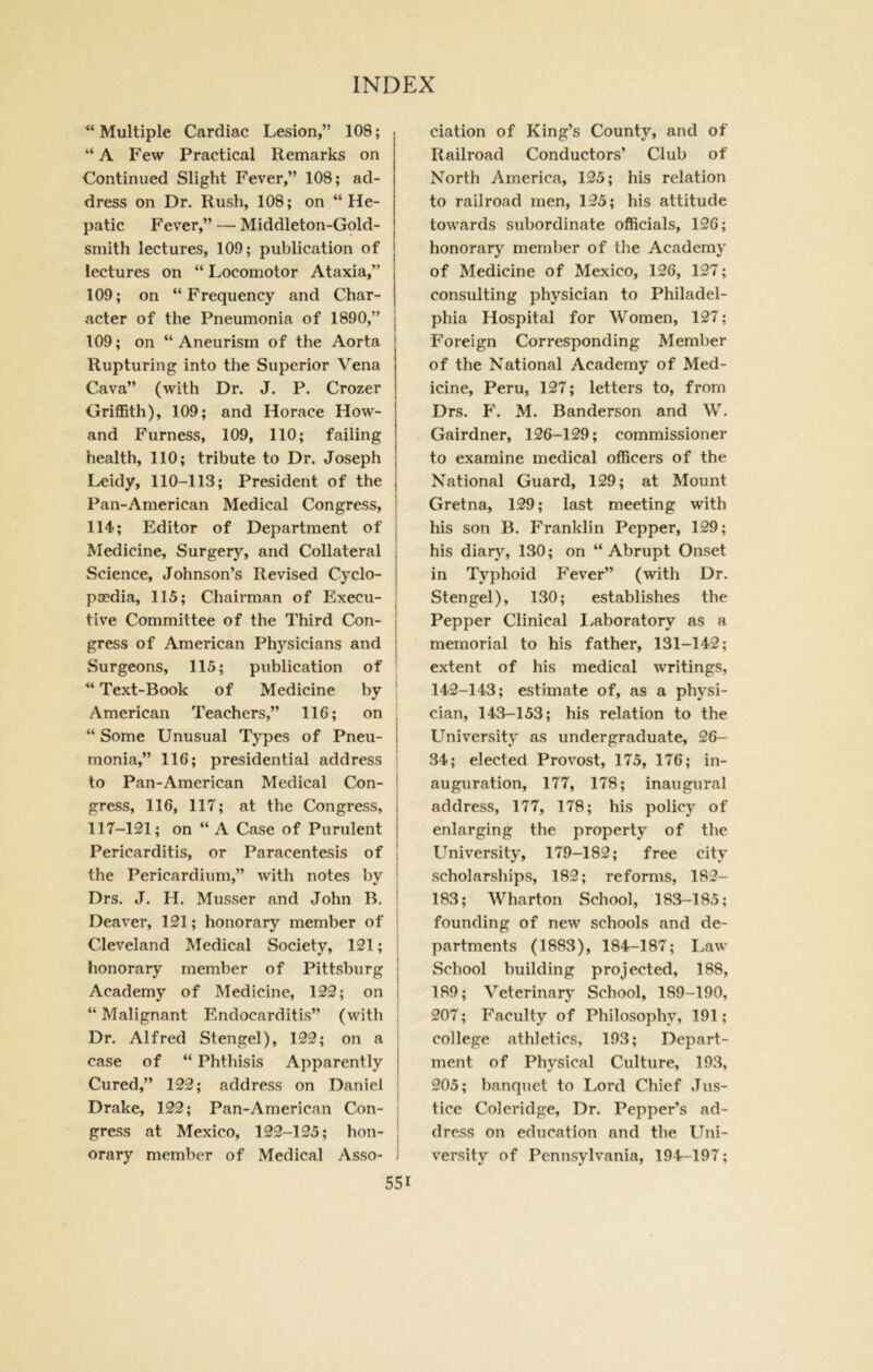  Multiple Cardiac Lesion,” 108; “ A Few Practical Remarks on Continued Slight Fever,” 108; ad- dress on Dr. Rush, 108; on “He- patic Fever,” — Middleton-Gold- smith lectures, 109; publication of lectures on “ Locomotor Ataxia,” 109; on “Frequency and Char- acter of the Pneumonia of 1890,” 109; on “Aneurism of the Aorta Rupturing into the Superior Vena Cava” (with Dr. J. P. Crozer Griflath), 109; and Horace How- and Furness, 109, 110; failing health, 110; tribute to Dr. Joseph Leidy, 110-113; President of the j Pan-American Medical Congress, i 114; Editor of Department of | Medicine, Surgery, and Collateral j Science, Johnson’s Revised Cyclo- j poedia, 115; Chairman of Execu- j five Committee of the Third Con- j I gress of American Physicians and : Surgeons, 115; publication of “ Text-Book of Medicine by American Teachers,” 116; on , “ Some Unusual Types of Pneu- j monia,” 116; presidential address ; to Pan-American Medical Con- ! gress, 116, 117; at the Congress, j 117-121; on “ A Case of Purulent | Pericarditis, or Paracentesis of ! the Pericardium,” with notes bv ' Drs. J. H. Musser and John B. i Deaver, 121; honorary member of ' Cleveland Medical Society, 121; : honorary member of Pittsburg j Academy of Medicine, 122; on j “ Malignant Endocarditis” (with i Dr. Alfred Stengel), 122; on a i case of “ Phthisis Apparently Cured,” 122; address on Daniel | Drake, 122; Pan-American Con- ; gress at Mexico, 122-125; hon- j orary member of Medical Asso- i elation of King’s County, and of Railroad Conductors’ Club of North America, 125; his relation to railroad men, 125; his attitude towards subordinate officials, 126; honorary member of the Academy of Medicine of Mexico, 126, 127; consulting physician to Philadel- phia Hospital for Women, 127; Foreign Corresponding Member of the National Academy of Med- icine, Peru, 127; letters to, from Drs. F. M. Banderson and W. Gairdner, 126-129; commissioner to examine medical officers of the National Guard, 129; at Mount Gretna, 129; last meeting with his son B. Franklin Pepper, 129; his diary, 130; on “Abrupt Onset in Typhoid Fever” (with Dr. Stengel), 130; establishes the Pepper Clinical I/aboratory as a memorial to his father, 131-142; extent of his medical writings, 142-143; estimate of, as a physi- cian, 143-153; his relation to the University as undergraduate, 26- 34; elected Provost, 175, 176; in- auguration, 177, 178; inaugural address, 177, 178; his policy of enlarging the property of the University, 179-182; free city scholarships, 182; reforms, 182- 183; Wharton School, 183-185; founding of new schools and de- partments (1883), 184-187; Law School building projected, 188, 189; Veterinary School, 189-190, 207; Faculty of Philosophy, 191; college athletics, 193; Depart- ment of Physical Culture, 193, 205; banquet to Lord Chief Jus- tice Coleridge, Dr. Pepper’s ad- dress on education and the Uni- versity of Pennsylvania, 194-197;