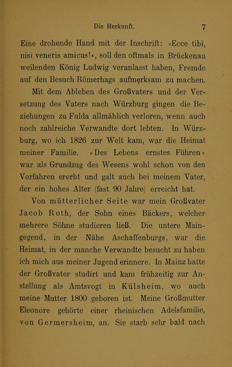 Eine drohende Hand mit der Inschrift: »Ecce tibi, nisi veneris amicus!«, soll den oftmals in Brückenau weilenden König Ludwig veranlasst haben, Fremde auf den Besuch Römerhags aufmerksam zu machen. Mit dem Ableben des Großvaters und der Ver- setzung des Vaters nach Würzburg gingen die Be- ziehungen zu Fulda allmählich verloren, wenn auch noch zahlreiche Verwandte dort lebten. In Würz- burg, wo ich 1826 zur Welt kam, war die Heimat meiner Familie. »Des Lebens ernstes Führen« war als Grundzug des Wesens wohl schon von den Vorfahren ererbt und galt auch bei meinem Vater, der ein hohes Alter (fast 90 Jahre) erreicht hat. Von mütterlicher Seite war mein Großvater Jacob Roth, der Sohn eines Bäckers, welcher mehrere Söhne studieren ließ. Die untere Main- gegend, in der Nähe Aschaffenburgs, war die Heimat, in der manche Verwandte besucht zu haben ich mich aus meiner Jugend erinnere. In Mainz hatte der Großvater studirt und kam frühzeitig zur An- stellung als Amtsvogt in Külsheim, wo auch meine Mutter 1800 geboren ist. Meine Großmutter Eleonore gehörte einer rheinischen Adelsfamilie, von Germersheim, an. Sie starb sehr bald nach