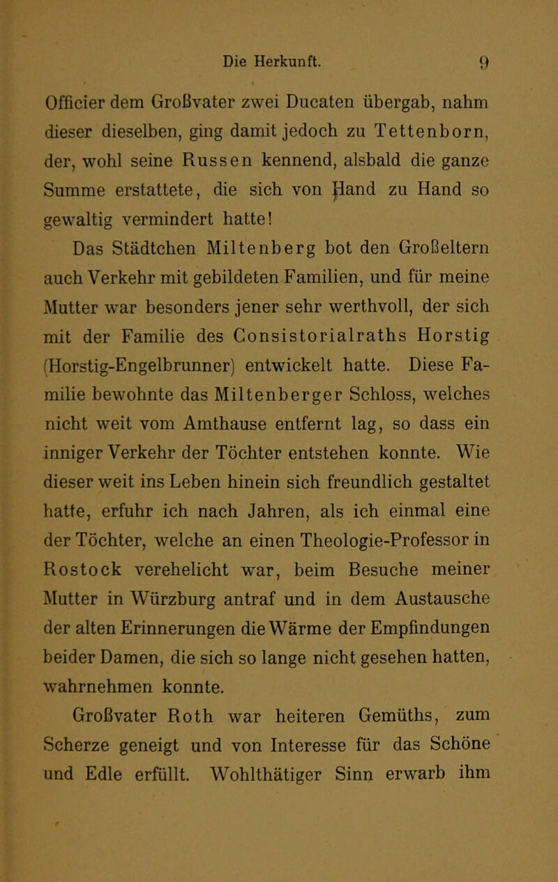 Officier dem Großvater zwei Ducaten übergab, nahm dieser dieselben, ging damit jedoch zu Tettenborn, der, wohl seine Russen kennend, alsbald die ganze Summe erstattete, die sich von Jiand zu Hand so gewaltig vermindert hatte! Das Städtchen Miltenberg bot den Großeltern auch Verkehr mit gebildeten Familien, und für meine Mutter war besonders jener sehr werthvoll, der sich mit der Familie des Gonsistorialraths Horstig (Horstig-Engelbrunner) entwickelt hatte. Diese Fa- milie bewohnte das Miltenberger Schloss, welches nicht weit vom Amthause entfernt lag, so dass ein inniger Verkehr der Töchter entstehen konnte. Wie dieser weit ins Leben hinein sich freundlich gestaltet hatte, erfuhr ich nach Jahren, als ich einmal eine der Töchter, welche an einen Theologie-Professor in Rostock verehelicht war, beim Besuche meiner Mutter in Würzburg antraf und in dem Austausche der alten Erinnerungen die Wärme der Empfindungen beider Damen, die sich so lange nicht gesehen hatten, wahrnehmen konnte. Großvater Roth war heiteren Gemüths, zum Scherze geneigt und von Interesse für das Schöne und Edle erfüllt. Wohlthätiger Sinn erwarb ihm