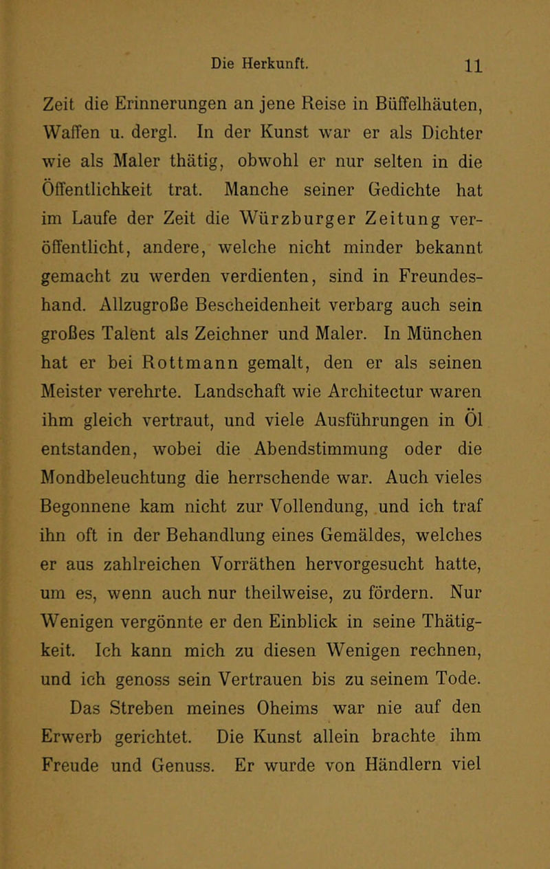 Zeit die Erinnerungen an jene Reise in Büffelhäuten, Waffen u. dergl. In der Kunst war er als Dichter wie als Maler thätig, obwohl er nur selten in die Öffentlichkeit trat. Manche seiner Gedichte hat im Laufe der Zeit die Würzburger Zeitung ver- öffentlicht, andere, welche nicht minder bekannt gemacht zu werden verdienten, sind in Freundes- hand. Allzugroße Bescheidenheit verbarg auch sein großes Talent als Zeichner und Maler. In München hat er bei Rottmann gemalt, den er als seinen Meister verehrte. Landschaft wie Architectur waren ihm gleich vertraut, und viele Ausführungen in Öl entstanden, wobei die Abendstimmung oder die Mondbeleuchtung die herrschende war. Auch vieles Begonnene kam nicht zur Vollendung, und ich traf ihn oft in der Behandlung eines Gemäldes, welches er aus zahlreichen Vorräthen hervorgesucht hatte, um es, wenn auch nur theilweise, zu fördern. Nur Wenigen vergönnte er den Einblick in seine Thätig- keit. Ich kann mich zu diesen Wenigen rechnen, und ich genoss sein Vertrauen bis zu seinem Tode. Das Streben meines Oheims war nie auf den Erwerb gerichtet. Die Kunst allein brachte ihm Freude und Genuss. Er wurde von Händlern viel