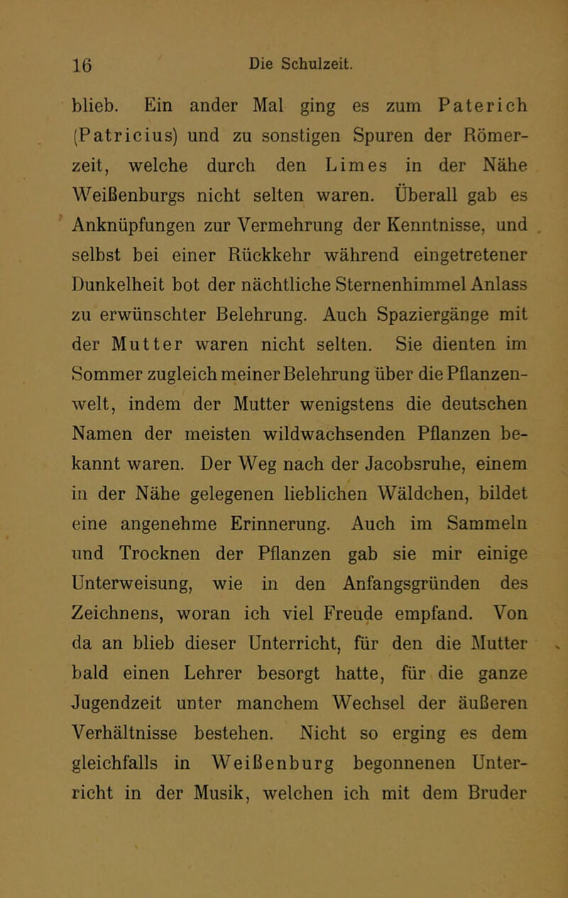 blieb. Ein ander Mal ging es zum Pate rieh (Patricius) und zu sonstigen Spuren der Römer- zeit, welche durch den Limes in der Nähe Weißenburgs nicht selten waren. Überall gab es Anknüpfungen zur Vermehrung der Kenntnisse, und selbst bei einer Rückkehr während eingetretener Dunkelheit bot der nächtliche Sternenhimmel Anlass zu erwünschter Belehrung. Auch Spaziergänge mit der Mutter waren nicht selten. Sie dienten im Sommer zugleich meiner Belehrung über die Pflanzen- welt, indem der Mutter wenigstens die deutschen Namen der meisten wildwachsenden Pflanzen be- kannt waren. Der Weg nach der Jacobsruhe, einem in der Nähe gelegenen lieblichen Wäldchen, bildet eine angenehme Erinnerung. Auch im Sammeln und Trocknen der Pflanzen gab sie mir einige Unterweisung, wie in den Anfangsgründen des Zeichnens, woran ich viel Freude empfand. Von da an blieb dieser Unterricht, für den die IMutter bald einen Lehrer besorgt hatte, für die ganze Jugendzeit unter manchem Wechsel der äußeren Verhältnisse bestehen. Nicht so erging es dem gleichfalls in Weißenburg begonnenen Unter- richt in der Musik, welchen ich mit dem Bruder