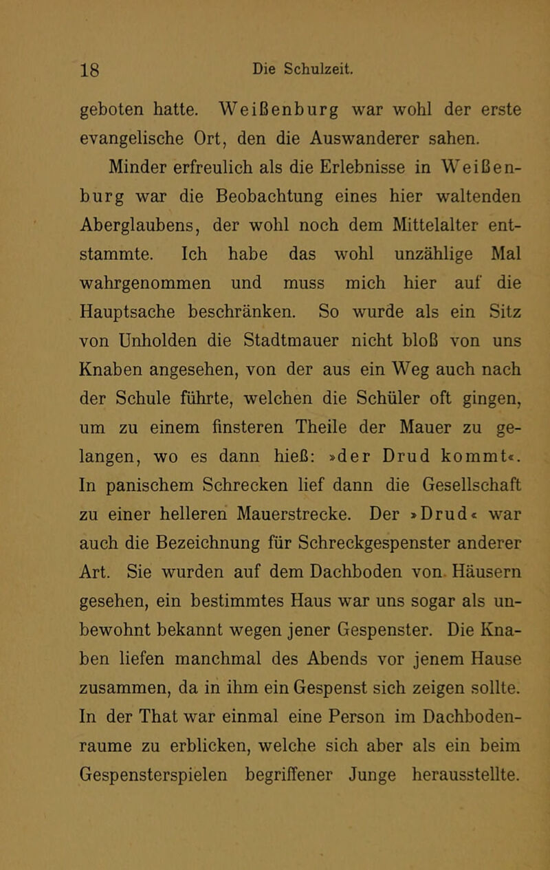 geboten hatte. Weißenburg war wohl der erste evangelische Ort, den die Auswanderer sahen. Minder erfreulich als die Erlebnisse in Weißen- burg war die Beobachtung eines hier waltenden Aberglaubens, der wohl noch dem Mittelalter ent- stammte. Ich habe das wohl unzählige Mal wahrgenommen und muss mich hier auf die Hauptsache beschränken. So wurde als ein Sitz von Unholden die Stadtmauer nicht bloß von uns Knaben angesehen, von der aus ein Weg auch nach der Schule führte, welchen die Schüler oft gingen, um zu einem finsteren Theile der Mauer zu ge- langen, wo es dann hieß: »der Drud kommt«. In panischem Schrecken lief dann die Gesellschaft zu einer helleren Mauerstrecke. Der »Drud« war auch die Bezeichnung für Schreckgespenster anderer Art. Sie wurden auf dem Dachboden von. Häusern gesehen, ein bestimmtes Haus war uns sogar als un- bewohnt bekannt wegen jener Gespenster. Die Kna- ben liefen manchmal des Abends vor jenem Hause zusammen, da in ihm ein Gespenst sich zeigen sollte. In der That war einmal eine Person im Dachboden- raume zu erblicken, welche sich aber als ein beim Gespensterspielen begriffener Junge herausstellte.