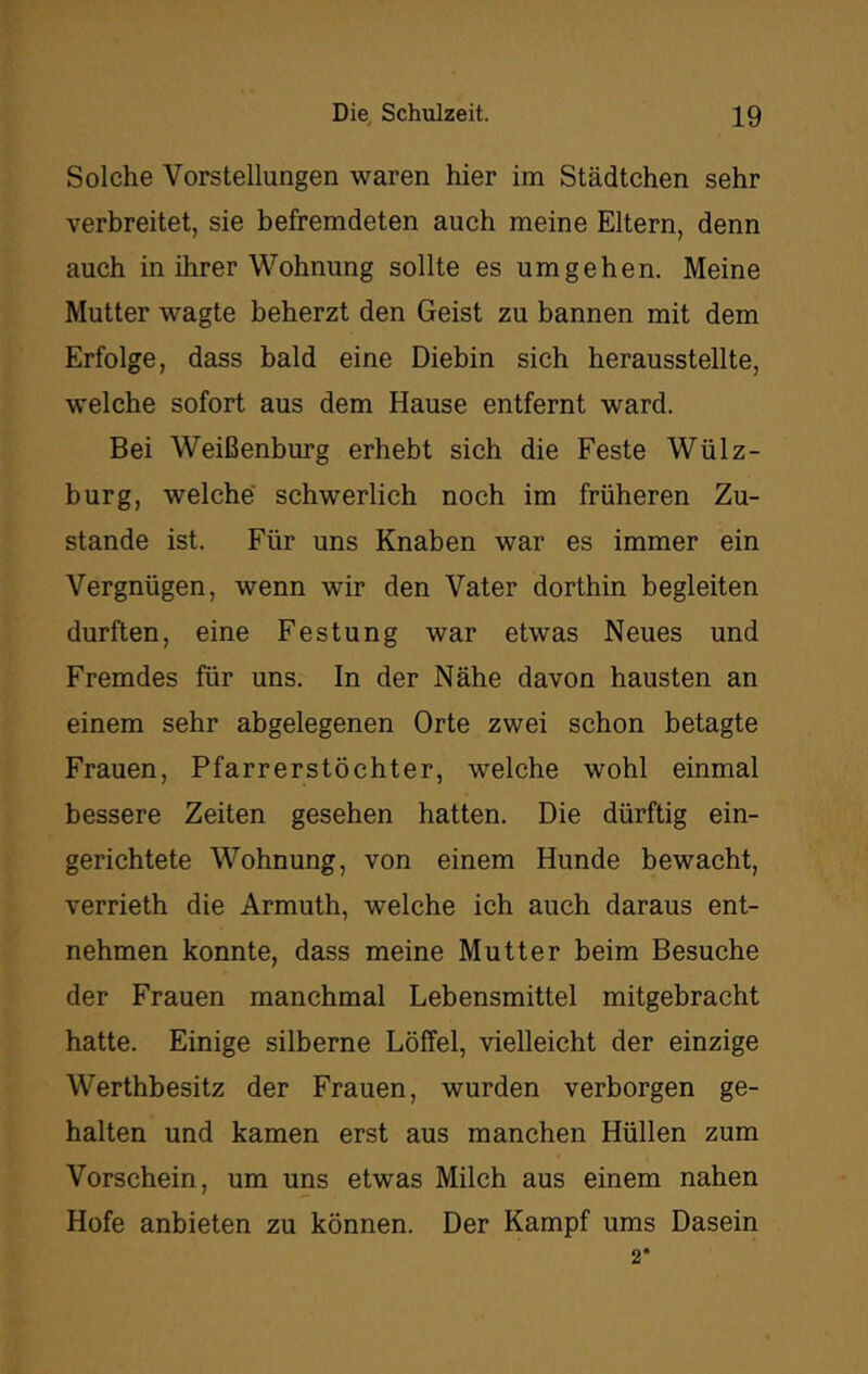 Solche Vorstellungen waren hier im Städtchen sehr verbreitet, sie befremdeten auch meine Eltern, denn auch in ihrer Wohnung sollte es umgehen. Meine Mutter wagte beherzt den Geist zu bannen mit dem Erfolge, dass bald eine Diebin sich herausstellte, welche sofort aus dem Hause entfernt ward. Bei Weißenburg erhebt sich die Feste Wülz- burg, welche schwerlich noch im früheren Zu- stande ist. Für uns Knaben war es immer ein Vergnügen, wenn wir den Vater dorthin begleiten durften, eine Festung war etwas Neues und Fremdes für uns. In der Nähe davon hausten an einem sehr abgelegenen Orte zwei schon betagte Frauen, Pfarrerstöchter, welche wohl einmal bessere Zeiten gesehen hatten. Die dürftig ein- gerichtete Wohnung, von einem Hunde bewacht, verrieth die Armuth, welche ich auch daraus ent- nehmen konnte, dass meine Mutter beim Besuche der Frauen manchmal Lebensmittel mitgebracht hatte. Einige silberne Löffel, vielleicht der einzige Werthbesitz der Frauen, wurden verborgen ge- halten und kamen erst aus manchen Hüllen zum Vorschein, um uns etwas Milch aus einem nahen Hofe anbieten zu können. Der Kampf ums Dasein