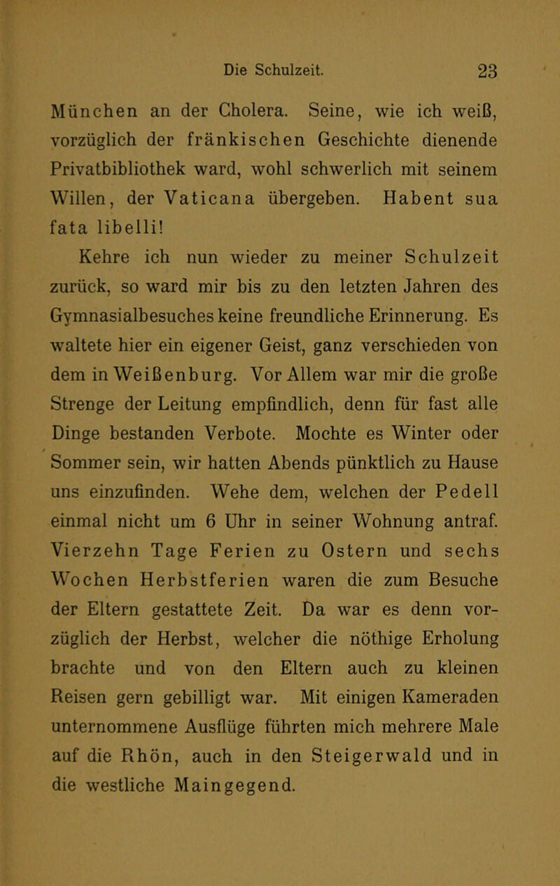 München an der Cholera. Seine, wie ich weiß, vorzüglich der fränkischen Geschichte dienende Privatbibliothek ward, wohl schwerlich mit seinem Willen, der Vaticana übergeben. Habent sua fata libelli! Kehre ich nun wieder zu meiner Schulzeit zurück, so ward mir bis zu den letzten Jahren des Gymnasialbesuches keine freundliche Erinnerung. Es wmltete hier ein eigener Geist, ganz verschieden von dem in Weißenburg. Vor Allem war mir die große Strenge der Leitung empfindlich, denn für fast alle Dinge bestanden Verbote. Mochte es Winter oder Sommer sein, wir hatten Abends pünktlich zu Hause uns einzufinden. Wehe dem, welchen der Pedell einmal nicht um 6 Uhr in seiner Wohnung antraf. Vierzehn Tage Ferien zu Ostern und sechs Wochen Herbstferien waren die zum Besuche der Eltern gestattete Zeit. Da war es denn vor- züglich der Herbst, welcher die nöthige Erholung brachte und von den Eltern auch zu kleinen Reisen gern gebilligt war. Mit einigen Kameraden unternommene Ausflüge führten mich mehrere Male auf die Rhön, auch in den Steigerwald und in die westliche Maingegend.