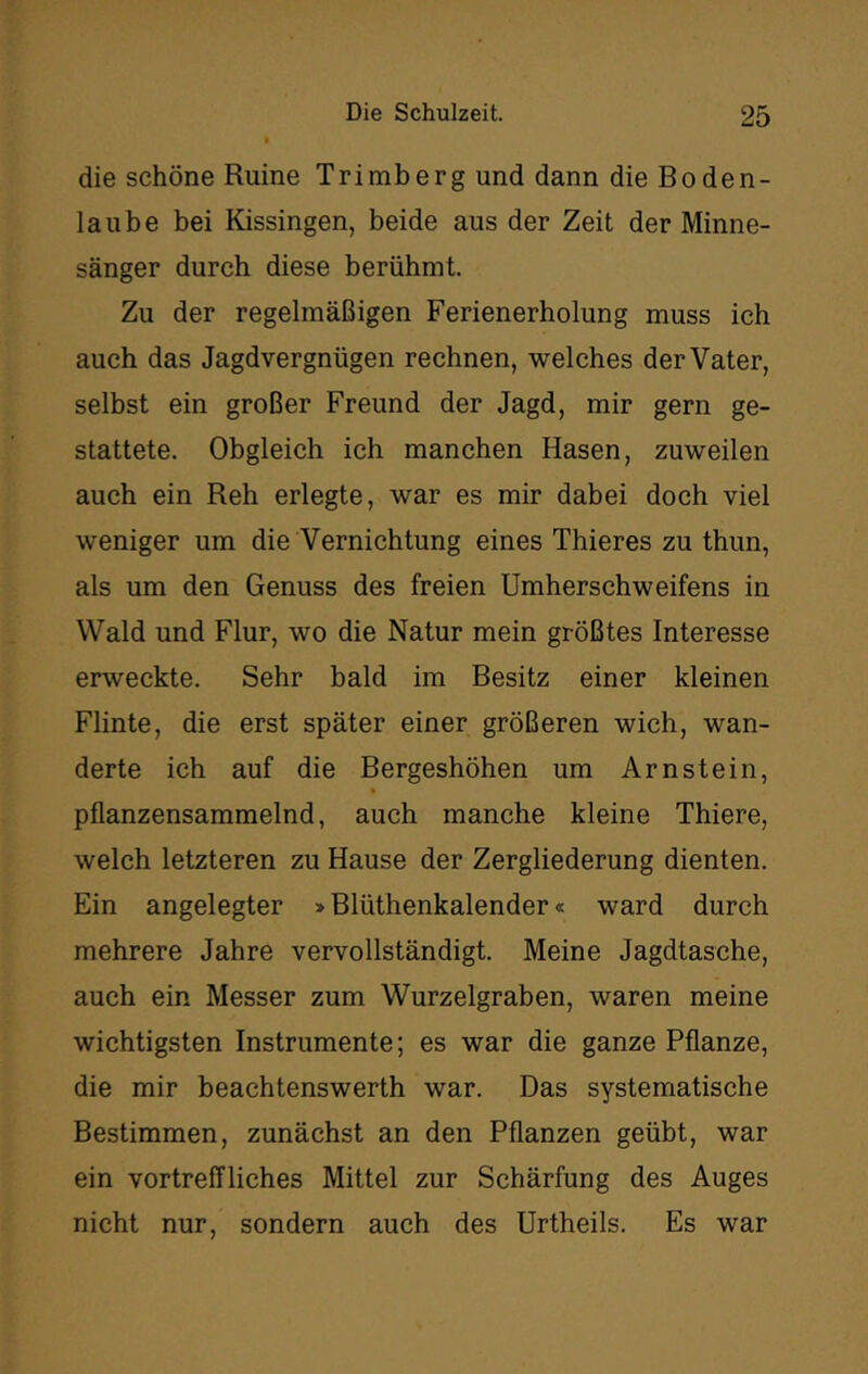 die schöne Ruine Trimberg und dann die Boden- laube bei Kissingen, beide aus der Zeit der Minne- sänger durch diese berühmt. Zu der regelmäßigen Ferienerholung muss ich auch das Jagdvergnügen rechnen, welches der Vater, selbst ein großer Freund der Jagd, mir gern ge- stattete. Obgleich ich manchen Hasen, zuweilen auch ein Reh erlegte, war es mir dabei doch viel weniger um die Vernichtung eines Thieres zu thun, als um den Genuss des freien Umherschweifens in Wald und Flur, wo die Natur mein größtes Interesse erweckte. Sehr bald im Besitz einer kleinen Flinte, die erst später einer größeren wich, wan- derte ich auf die Bergeshöhen um Arnstein, pflanzensammelnd, auch manche kleine Thiere, welch letzteren zu Hause der Zergliederung dienten. Ein angelegter > Blüthenkalender« ward durch mehrere Jahre vervollständigt. Meine Jagdtasche, auch ein Messer zum Wurzelgraben, waren meine wichtigsten Instrumente; es war die ganze Pflanze, die mir beachtenswerth war. Das systematische Bestimmen, zunächst an den Pflanzen geübt, war ein vortreffliches Mittel zur Schärfung des Auges nicht nur, sondern auch des Urtheils. Es war