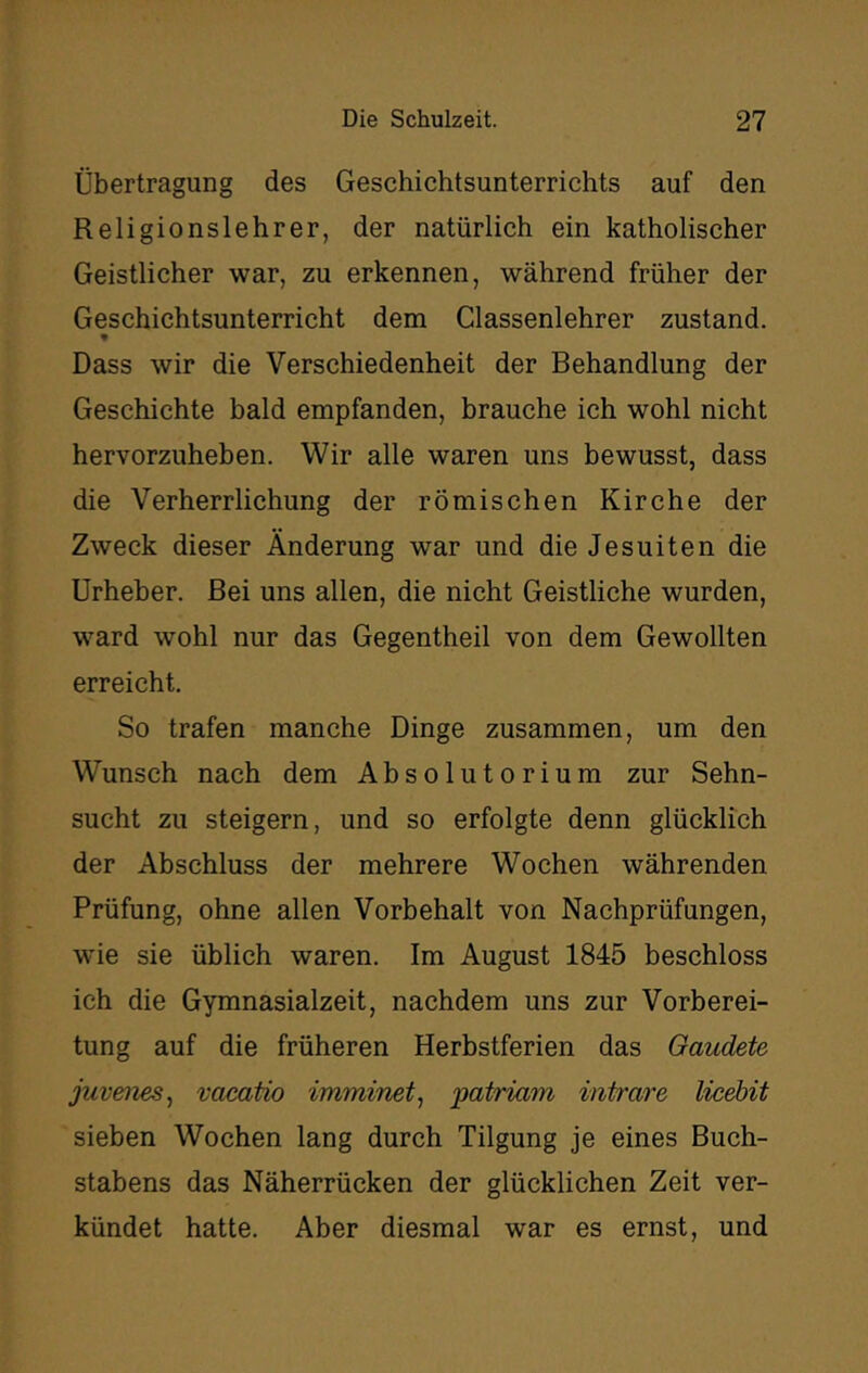 Übertragung des Geschichtsunterrichts auf den Religionslehrer, der natürlich ein katholischer Geistlicher war, zu erkennen, während früher der Geschichtsunterricht dem Classenlehrer zustand. ♦ Dass wir die Verschiedenheit der Behandlung der Geschichte bald empfanden, brauche ich wohl nicht hervorzuheben. Wir alle waren uns bewusst, dass die Verherrlichung der römischen Kirche der Zweck dieser Änderung war und die Jesuiten die Urheber. Bei uns allen, die nicht Geistliche wurden, ward wohl nur das Gegentheil von dem Gewollten erreicht. So trafen manche Dinge zusammen, um den Wunsch nach dem Absolutorium zur Sehn- sucht zu steigern, und so erfolgte denn glücklich der Abschluss der mehrere Wochen währenden Prüfung, ohne allen Vorbehalt von Nachprüfungen, w'ie sie üblich waren. Im August 1845 beschloss ich die Gymnasialzeit, nachdem uns zur Vorberei- tung auf die früheren Herbstferien das Oaudete juvenes^ vacatio imminet^ patriam intrare licehit sieben Wochen lang durch Tilgung je eines Buch- stabens das Näherrücken der glücklichen Zeit ver- kündet hatte. Aber diesmal war es ernst, und